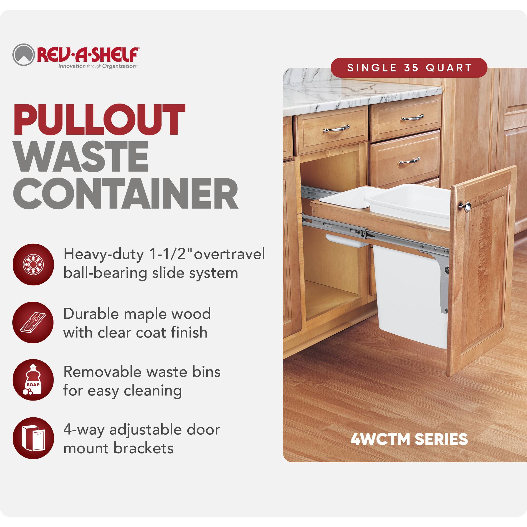 REV-A-SHELF  
Innovation through Organization  

PULLOUT WASTE CONTAINER  

SINGLE 35 QUART  

- Heavy-duty 1-1/2" overtravel ball-bearing slide system  
- Durable maple wood with clear coat finish  
- Removable waste bins for easy cleaning  
- 4-way adjustable door mount brackets  

4WCTM SERIES