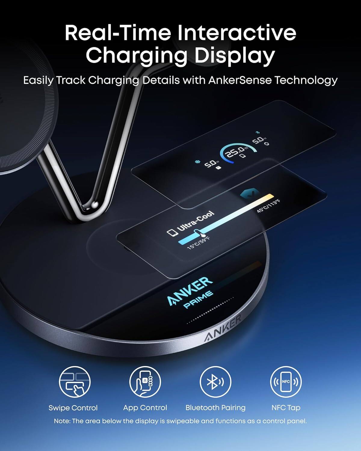 Real-Time Interactive Charging Display  
Easily Track Charging Details with AnkerSense Technology  

25°C/77°F  
50%  

Ultra-Cool  
15°C/59°F  
45°C/113°F  

ANKER PRIME  

Swipe Control  
App Control  
Bluetooth Pairing  
NFC Tap  

Note: The area below the display is swipeable and functions as a control panel.