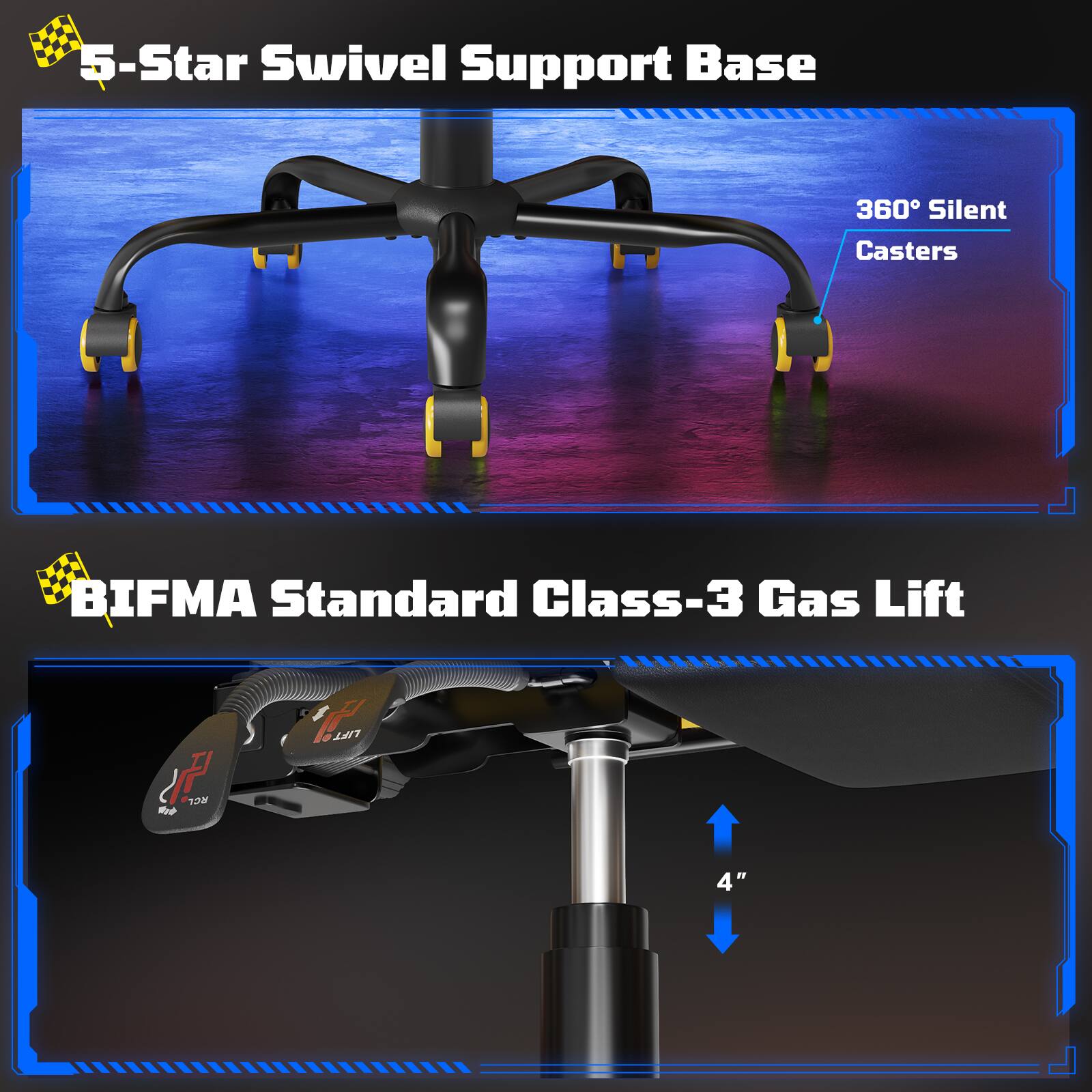 5-Star Swivel Support Base  
360° Silent Casters  

BIFMA Standard Class-3 Gas Lift  
1m LIFT 4"