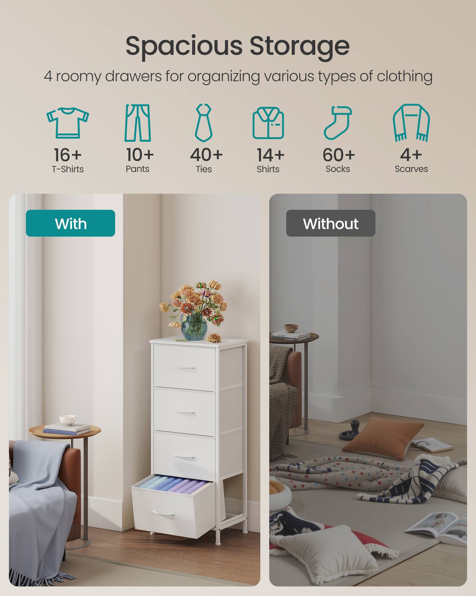 Spacious Storage

4 roomy drawers for organizing various types of clothing

16+ T-Shirts  
10+ Pants  
40+ Ties  
14+ Shirts  
60+ Socks  
4+ Scarves

With  
Without