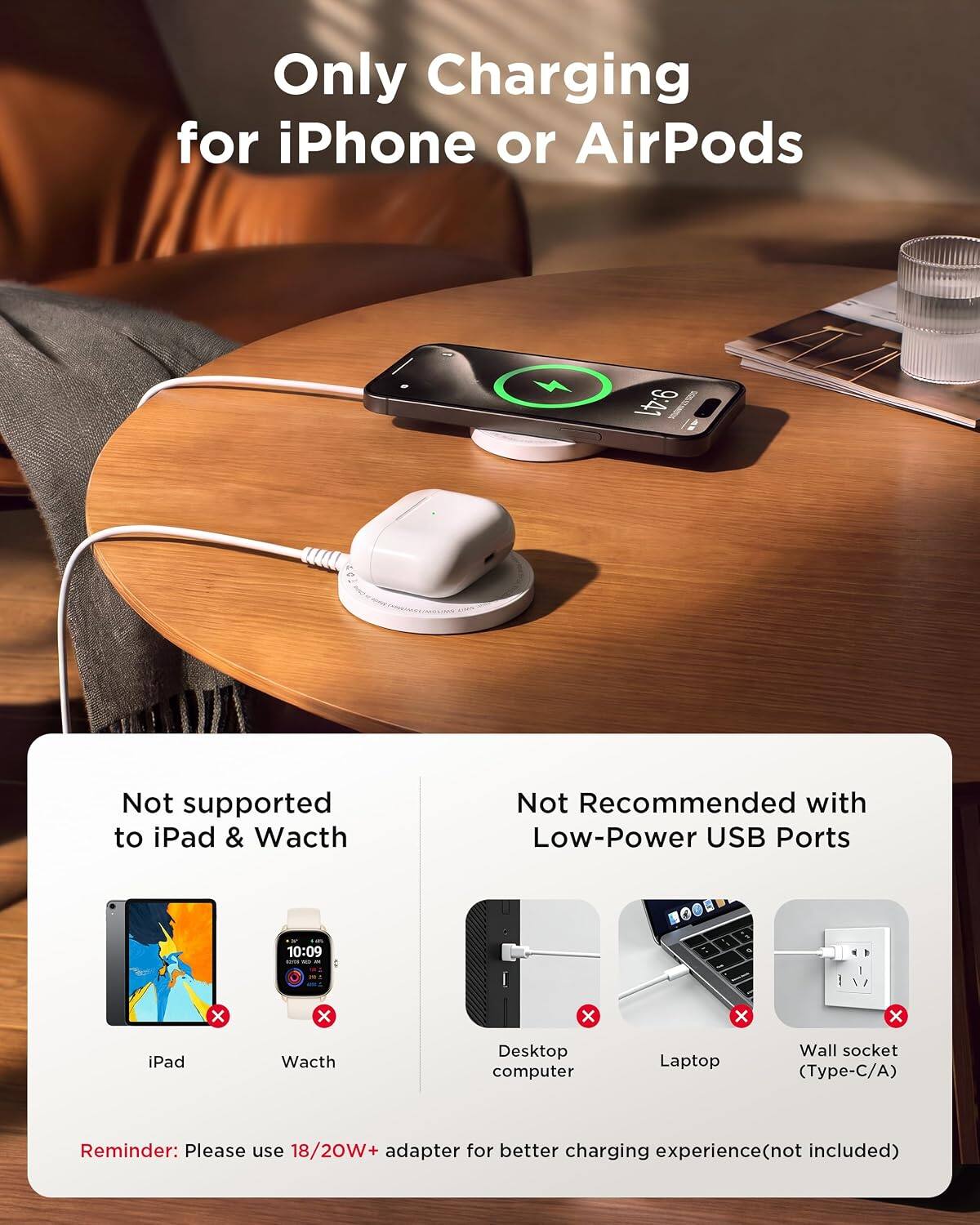 Only Charging for iPhone or AirPods

9:41

Not supported to iPad & Watch

Not Recommended with Low-Power USB Ports

10:09

X
X
X
X
X

iPad
Watch
Desktop computer
Laptop
Wall socket (Type-C/A)

Reminder: Please use 18/20W+ adapter for better charging experience (not included)