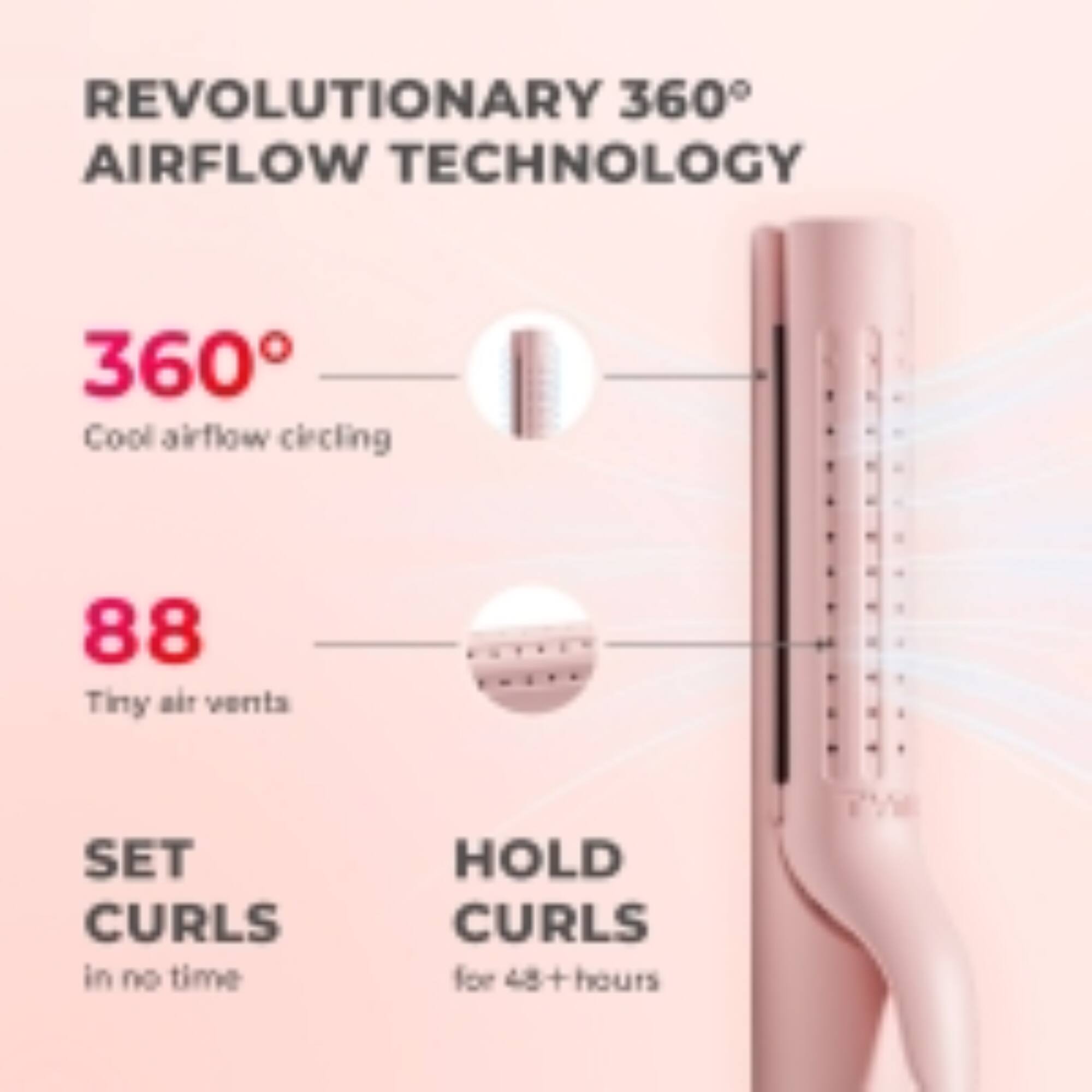 REVOLUTIONARY 360° AIRFLOW TECHNOLOGY

360° Cool airflow circling

88 Tiny air vents

SET CURLS in no time

HOLD CURLS for 48+ hours