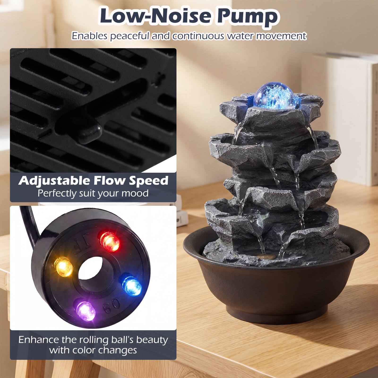 Low-Noise Pump  
Enables peaceful and continuous water movement  

Adjustable Flow Speed  
Perfectly suit your mood  

Enhance the rolling ball's beauty with color changes
