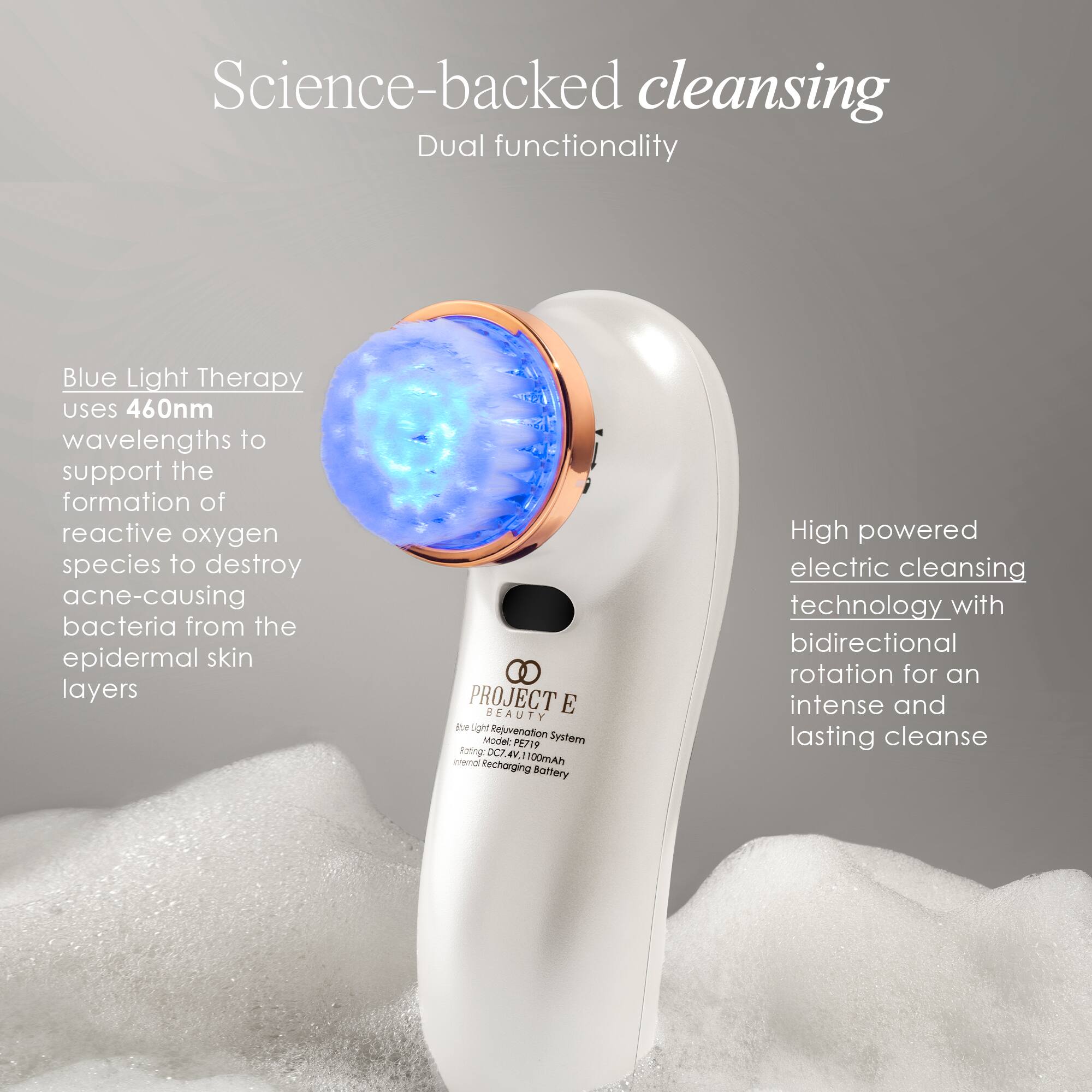 Science-backed cleansing  
Dual functionality

Blue Light Therapy uses 460nm wavelengths to support the formation of reactive oxygen species to destroy acne-causing bacteria from the epidermal skin layers

PROJECT BEAUTY E Blue Light Modelo Rejuvenation System PE719  
Rating: DC7. AV. Internal Recharging 100mAh Battery

High powered electric cleansing technology with bidirectional rotation for an intense and lasting cleanse