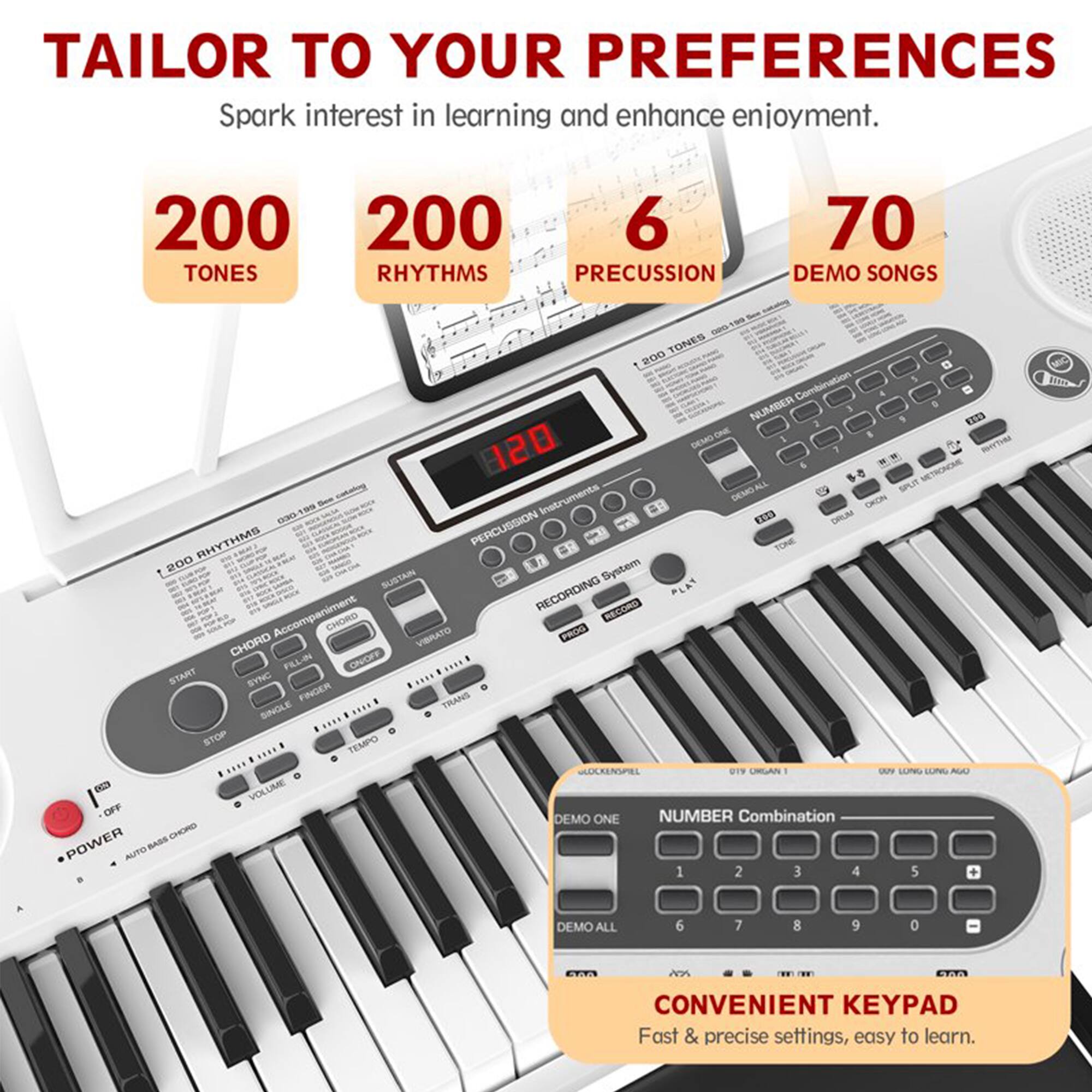 TAILOR TO YOUR PREFERENCES  
Spark interest in learning and enhance enjoyment.

200 TONES  
200 RHYTHMS  
6 PRECUSSION  
70 DEMO SONGS  

CONVENIENT KEYPAD  
Fast & precise settings, easy to learn.