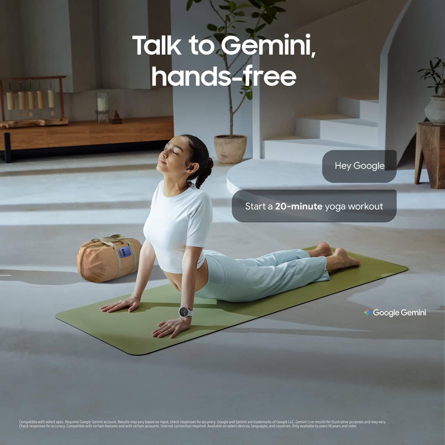 Talk to Gemini, hands-free
Hey Google
Start a 20-minute yoga workout
Google Gemini
Compatible with select apps. Requires Google Gemini account. Results may vary based on input. Check responses for accuracy. Compatible with certain features and with certain accounts. Internet connection required. Available on select devices, languages, and countries. Only available to users 18 years and older.
Google and Gemini are trademarks of Google LLC. Gemini Live results for illustrative purposes and may vary. Check responses for accuracy. Compatible with certain features and with certain accounts. Internet connection required. Available on select devices, languages, and countries. Only available to users 18 years and older.