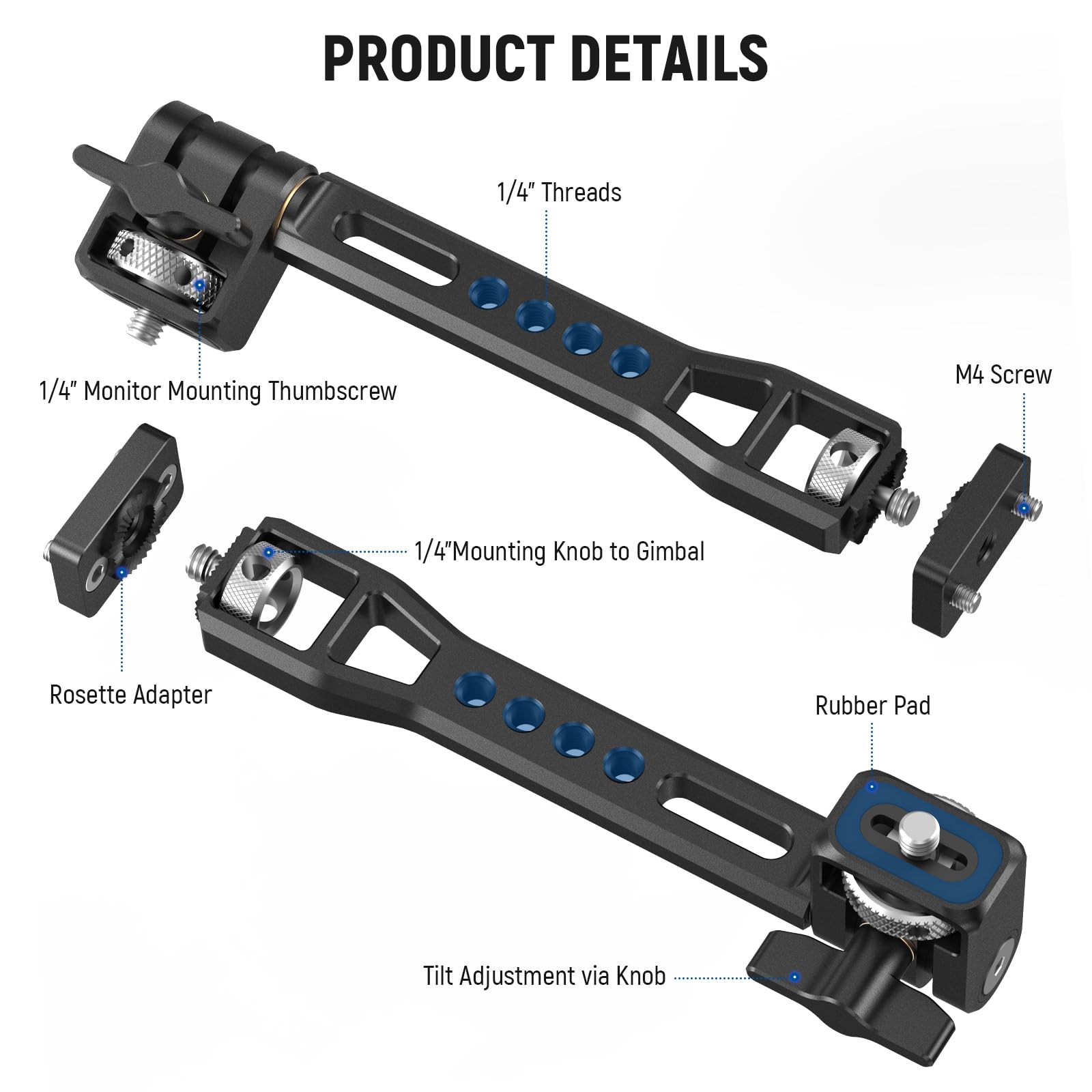 PRODUCT DETAILS

- 1/4" Threads
- 1/4" Monitor Mounting Thumbscrew
- M4 Screw
- 1/4" Mounting Knob to Gimbal
- Rosette Adapter
- Rubber Pad
- Tilt Adjustment via Knob