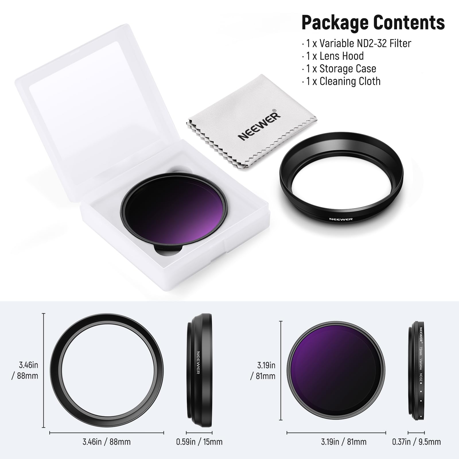 Package Contents  
1 x Variable ND2-32 Filter  
1 x Lens Hood  
1 x Storage Case  
1 x Cleaning Cloth  

NEEWER  
3.46in / 88mm  
0.59in / 15mm  
3.19in / 81mm  
0.37in / 9.5mm