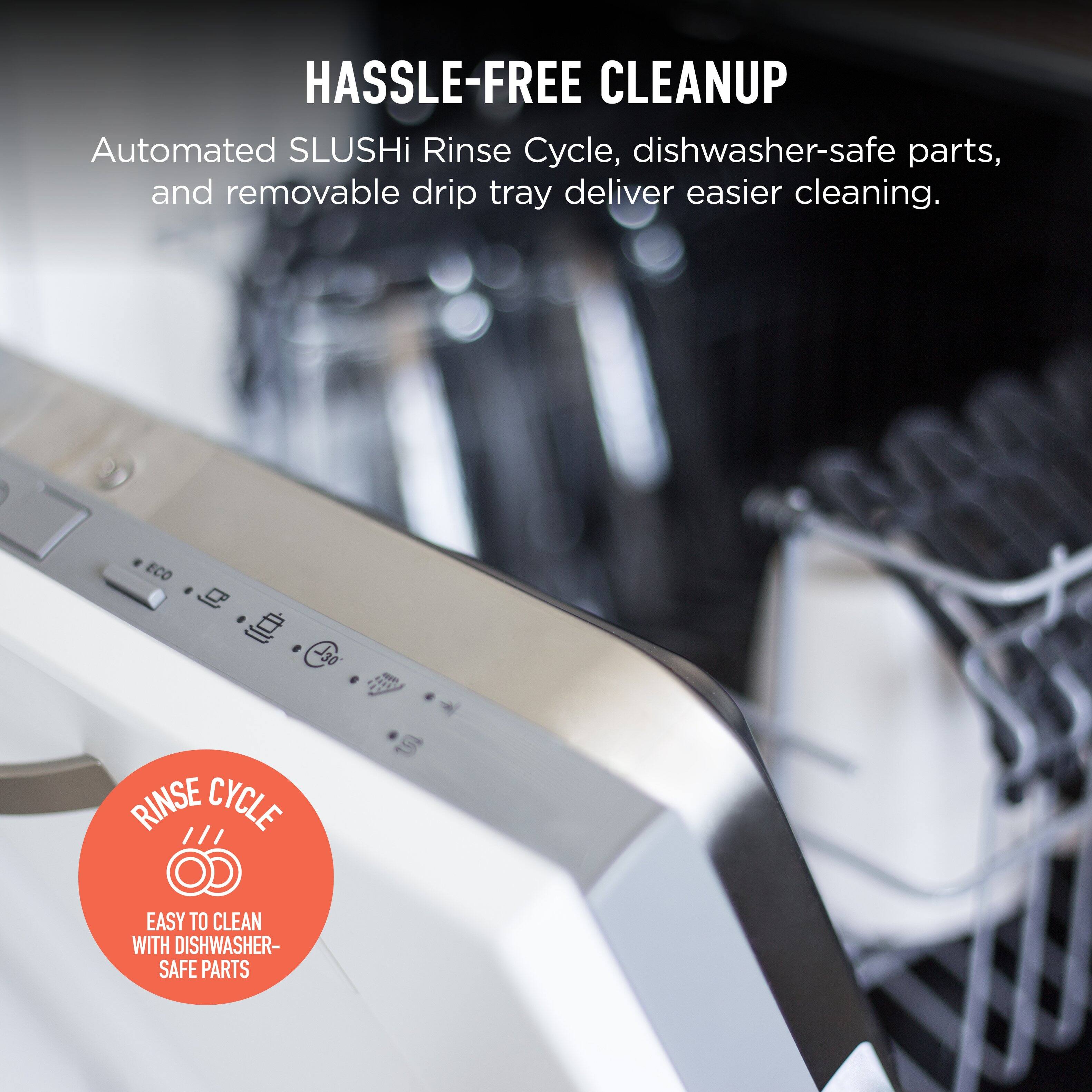 HASSLE-FREE CLEANUP  
Automated SLUSHi Rinse Cycle, dishwasher-safe parts, and removable drip tray deliver easier cleaning.  

RINSE CYCLE  
EASY TO CLEAN WITH DISHWASHER-SAFE PARTS