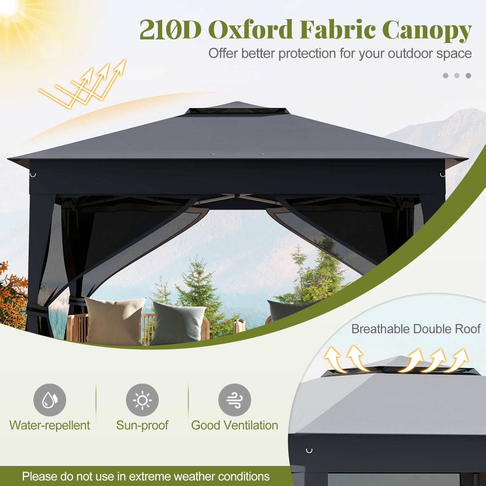 210D Oxford Fabric Canopy offers better protection for your outdoor space. It features a breathable double roof, is water-repellent, sun-proof, and provides good ventilation. Please do not use it in extreme weather conditions.