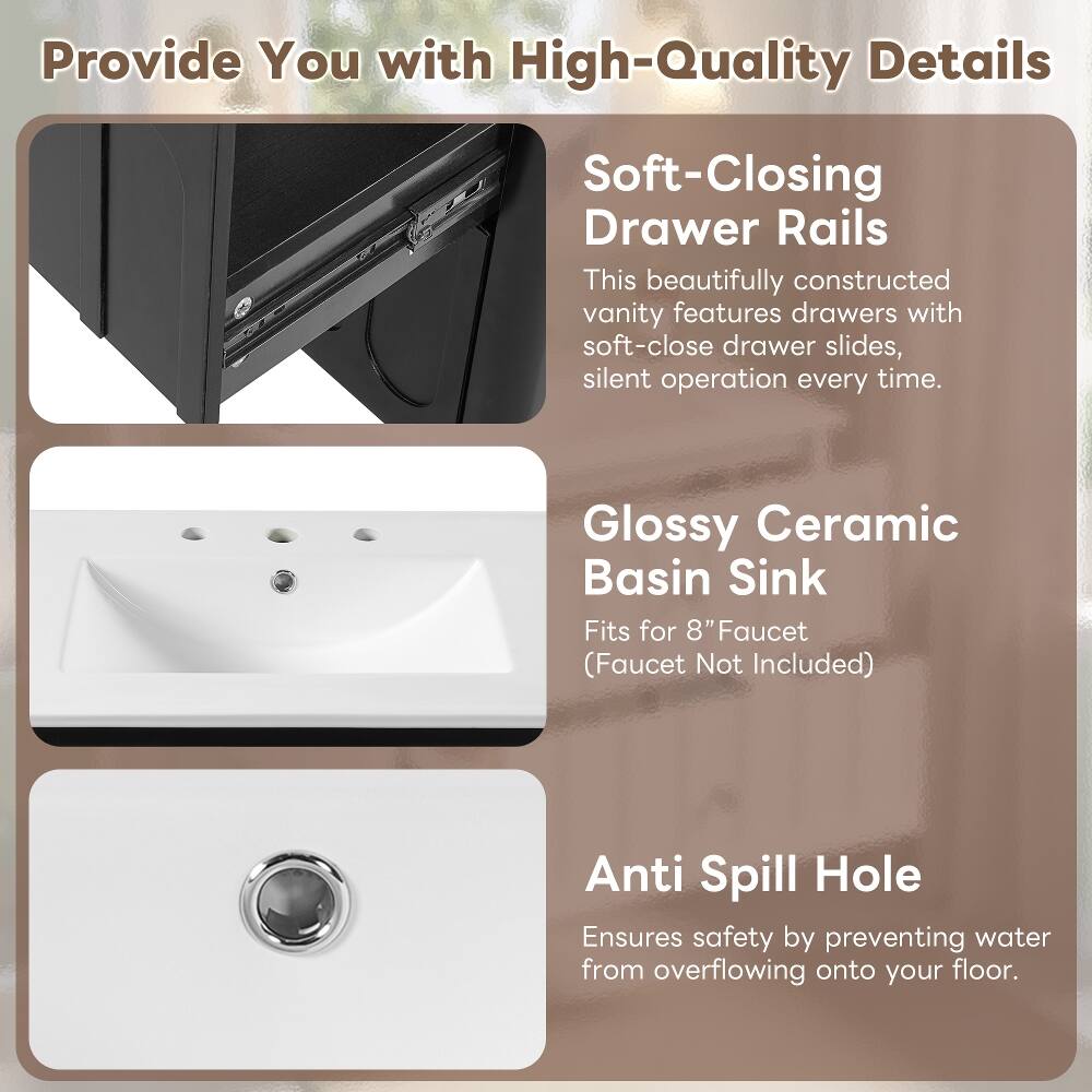 Provide You with High-Quality Details

Soft-Closing Drawer Rails
This beautifully constructed vanity features drawers with soft-close drawer slides, silent operation every time.

Glossy Ceramic Basin Sink
Fits for 8" Faucet (Faucet Not Included)

Anti Spill Hole
Ensures safety by preventing water from overflowing onto your floor.