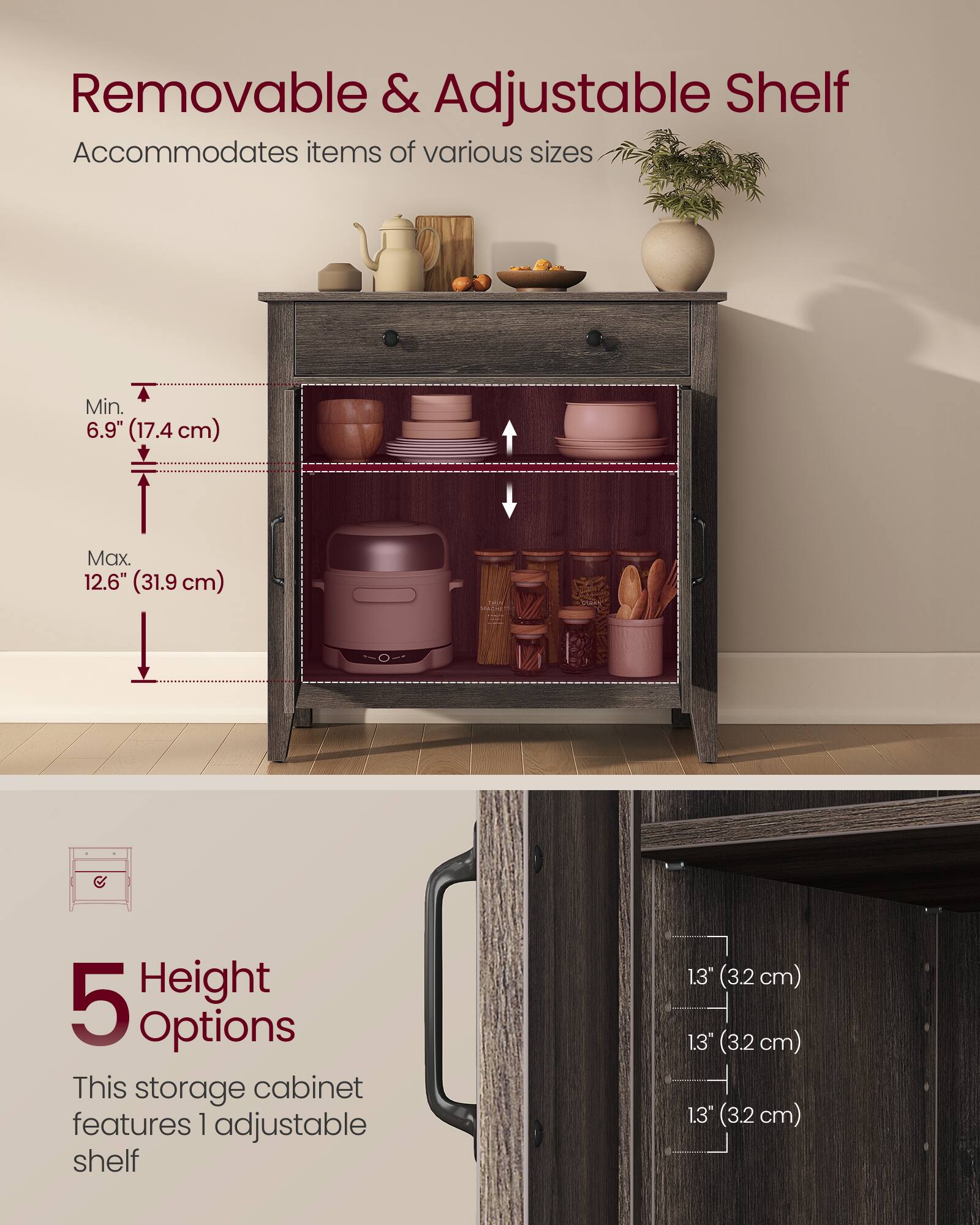 Removable & Adjustable Shelf  
Accommodates items of various sizes  
Min. 6.9" (17.4 cm)  
Max. 12.6" (31.9 cm)  

5 Height Options  
This storage cabinet features 1 adjustable shelf  
1.3" (3.2 cm)  
1.3" (3.2 cm)  
1.3" (3.2 cm)