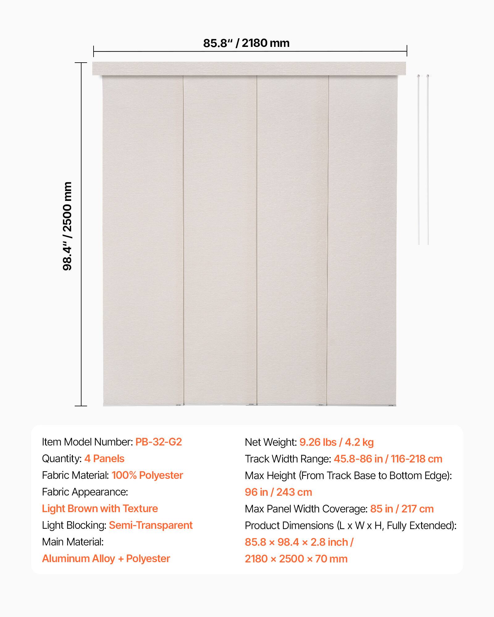 - Item Model Number: PB-32-G2
- Quantity: 4 Panels
- Fabric Material: 100% Polyester
- Fabric Appearance: Light Brown with Texture
- Light Blocking: Semi-Transparent
- Main Material: Aluminum Alloy + Polyester
- Net Weight: 9.26 lbs / 4.2 kg
- Track Width Range: 45.8-86 in / 116-218 cm
- Max Height (From Track Base to Bottom Edge): 96 in / 243 cm
- Max Panel Width Coverage: 85 in / 217 cm
- Product Dimensions (L x W x H, Fully Extended): 85.8 x 98.4 x 2.8 inch / 2180 x 2500 x 70 mm