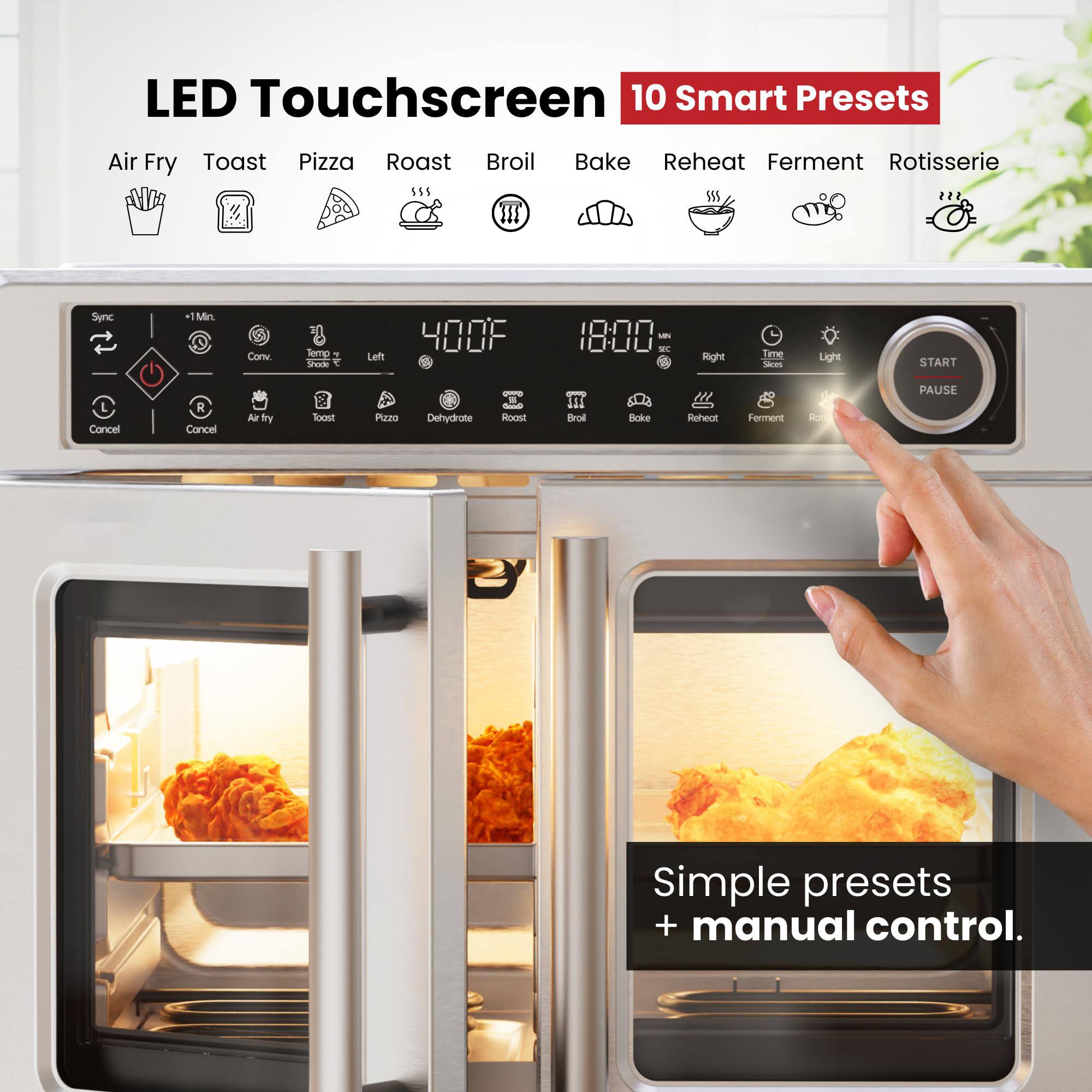LED Touchscreen  
10 Smart Presets  
Air Fry Toast Pizza Roast Broil Bake Reheat Ferment Rotisserie  

Sync  
+1 Min.  
Conv.  
Temp. Slices  
Left  
Cancel  
Air Fry  
Toast  
Pizza  
Dehydrate  
Roast  
Right  
Time  
Light  
START  
PAUSE  

Simple presets + manual control.