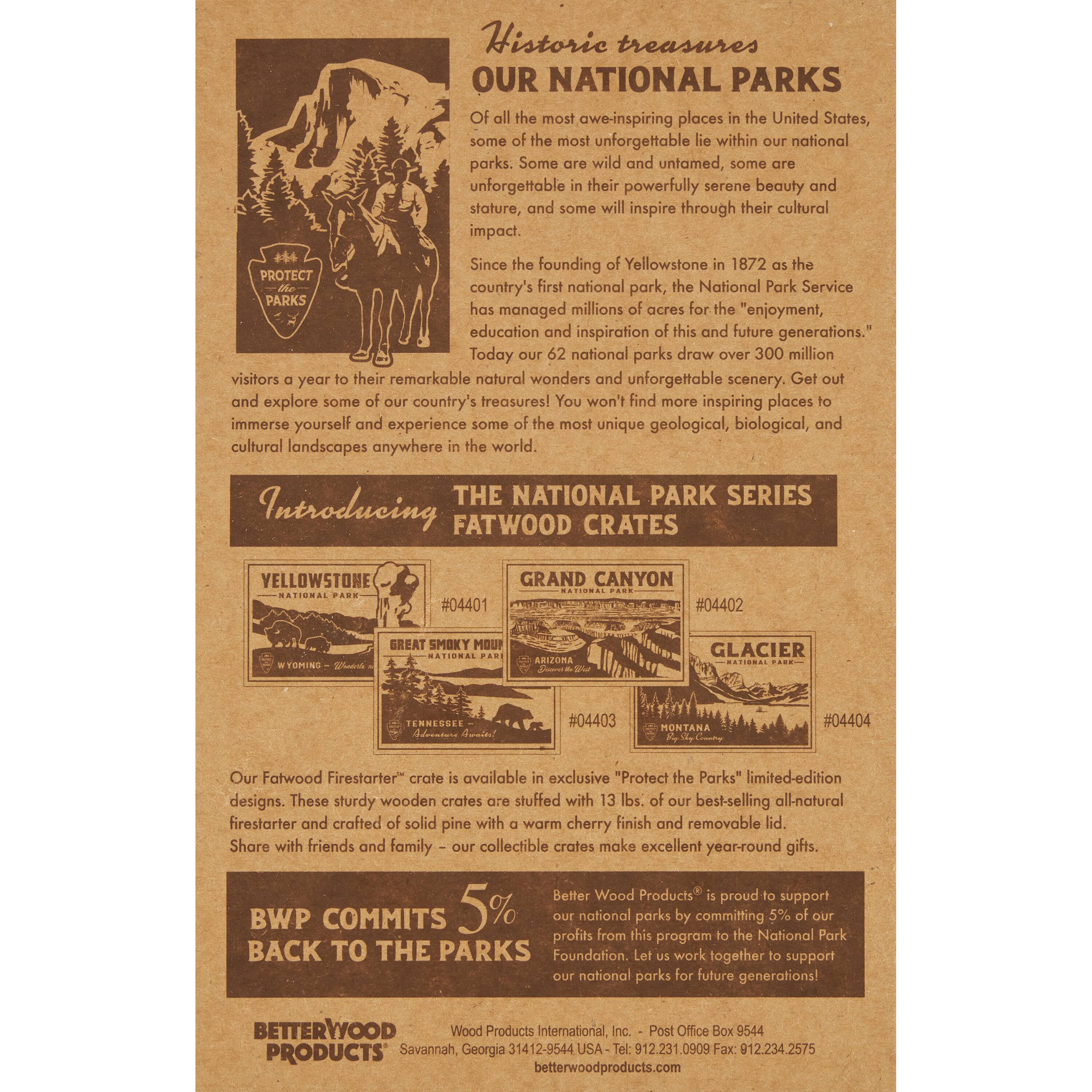 Historic treasures  
OUR NATIONAL PARKS  
most awe-inspiring places in the United States, some of the most unforgettable lie within our national parks. Some are wild and untamed, some are in their powerfully serene beauty and stature, and some will inspire through their cultural impact.  
Since the founding of Yellowstone in 1872 as the country's first national park, the National Park Service has managed millions of acres for the "enjoyment, education, and inspiration of this and future generations."  
Today our 62 national parks draw over 300 million visitors a year to their remarkable natural wonders and unforgettable scenery. Get out and explore some of our country's treasures! You won't find more inspiring places to immerse yourself and experience some of the most unique geological, biological, and cultural landscapes anywhere in the world.  

THE NATIONAL PARK SERIES  
Introducing FATWOOD CRATES  
YELLOWSTONE #04401  
GRAND CANYON #04402  
GREAT SMOKY MOUNTAINS #04403  
GLACIER #04404  

Our Fatwood Firestarter® crate is available in exclusive "Protect the Parks" limited-edition designs. These sturdy wooden crates are