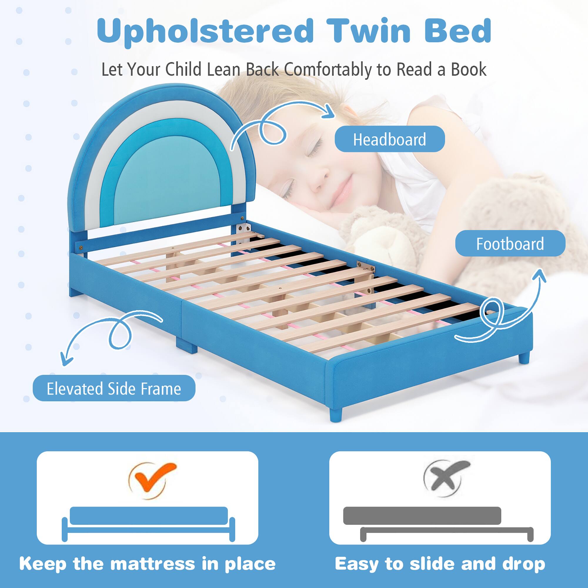 Upholstered Twin Bed
Let Your Child Lean Back Comfortably to Read a Book
Headboard
Footboard
Elevated Side Frame
Keep the mattress in place
Easy to slide and drop