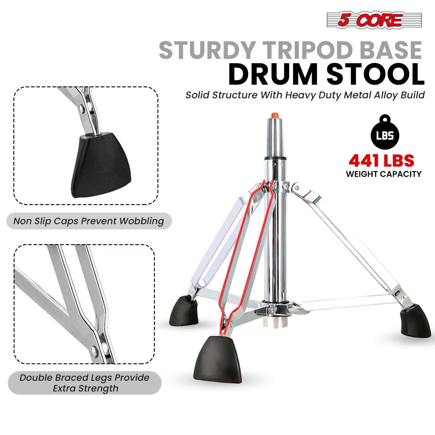 5 CORE  
STURDY TRIPOD BASE DRUM STOOL  
Solid Structure With Heavy Duty Metal Alloy Build  

441 LBS WEIGHT CAPACITY  

Non Slip Caps Prevent Wobbling  

Double Braced Legs Provide Extra Strength