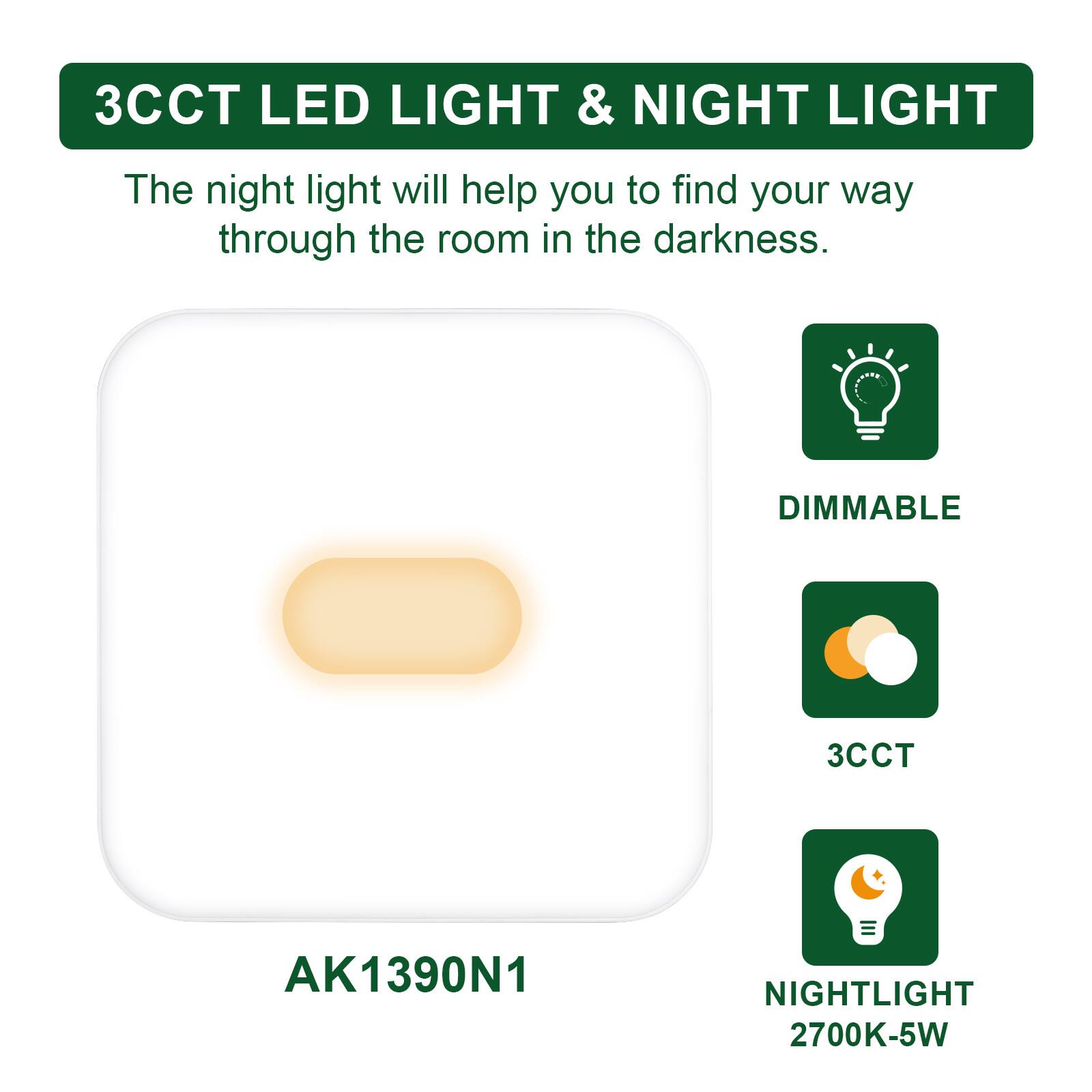 3CCT LED LIGHT & NIGHT LIGHT

The night light will help you to find your way through the room in the darkness.

DIMMABLE

3CCT

NIGHTLIGHT 2700K-5W

AK1390N1