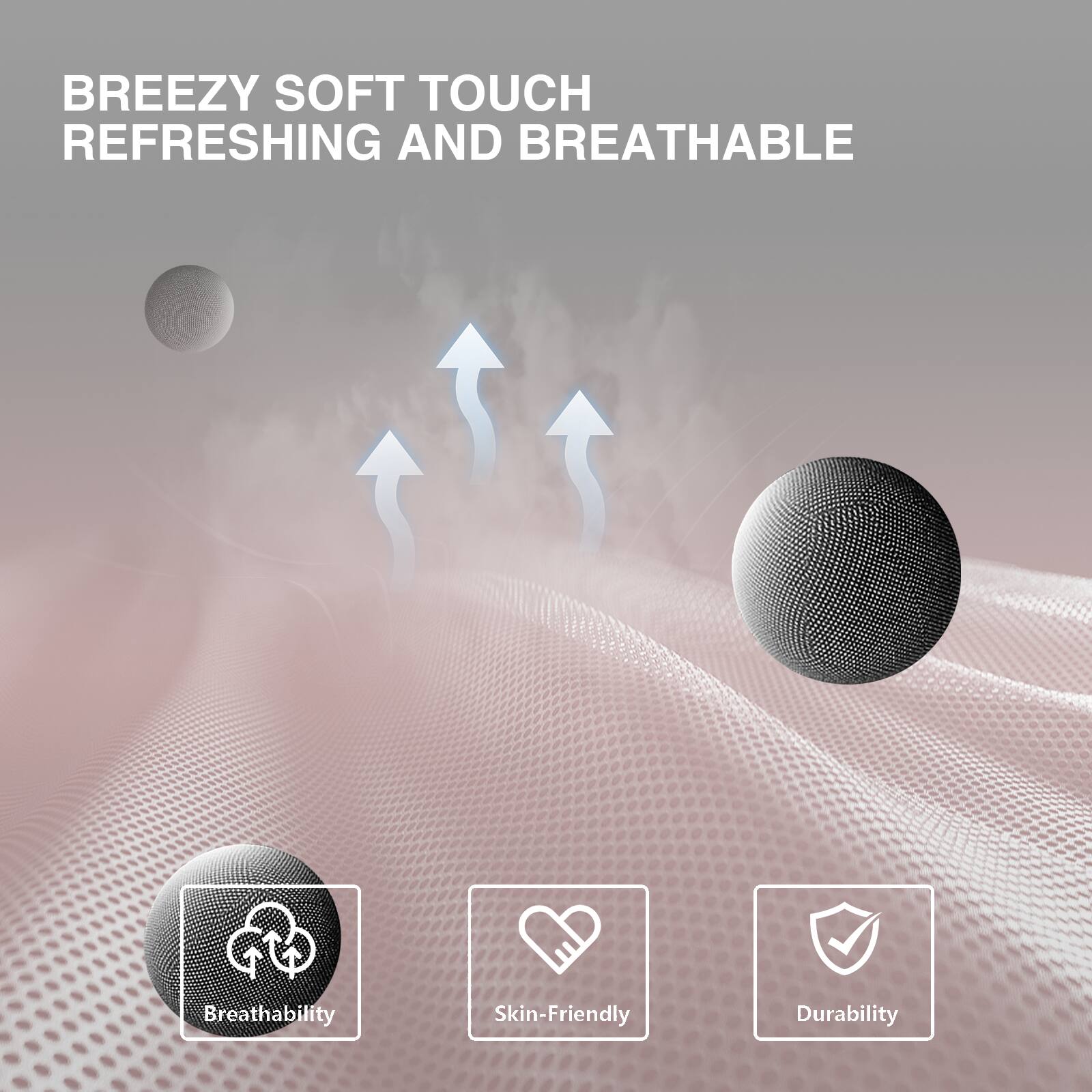 BREEZY SOFT TOUCH  
REFRESHING AND BREATHABLE  

Breathability  
Skin-Friendly  
Durability