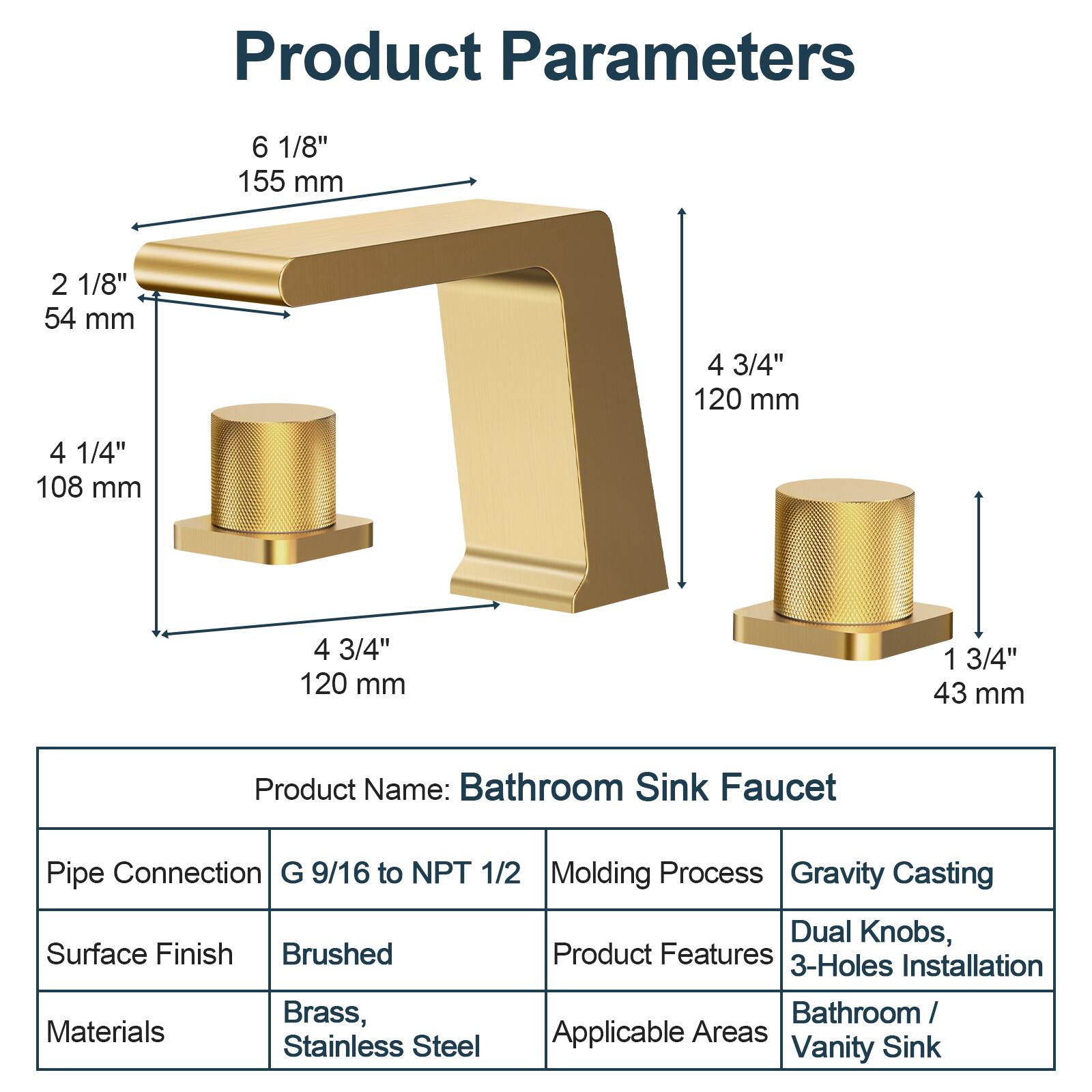 Product Parameters  
6 1/8" 155 mm  
2 1/8" 54 mm  
4 3/4" 120 mm  
4 1/4" 108 mm  
4 3/4" 120 mm  
1 3/4" 43 mm  

Product Name: Bathroom Sink Faucet  
Pipe Connection: G 9/16 to NPT 1/2  
Surface Finish: Brushed  
Materials: Brass, Stainless Steel  
Molding Process: Gravity Casting  
Product Features: Dual Knobs, 3-Holes Installation  
Applicable Areas: Bathroom / Vanity Sink