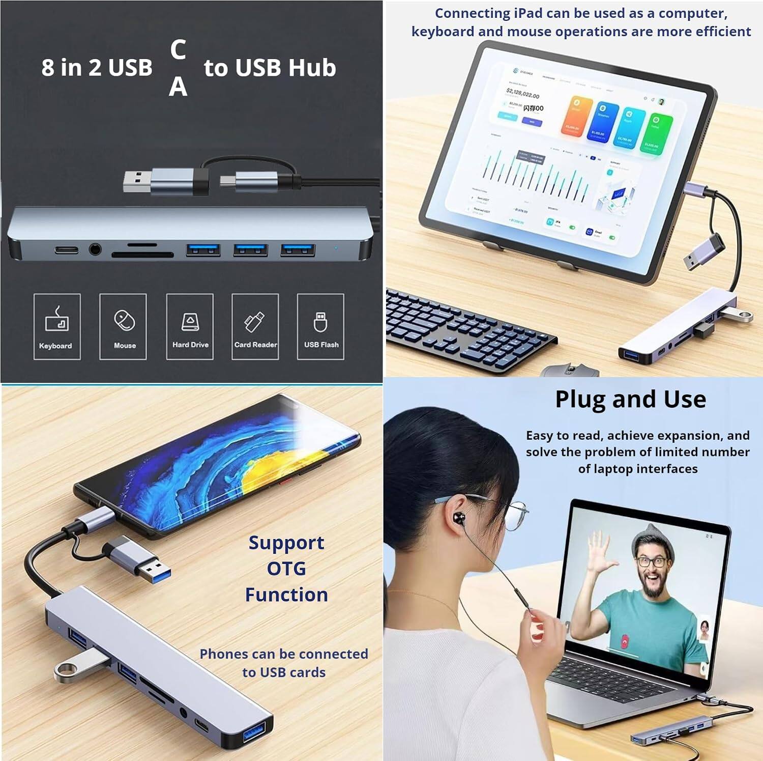 C 8 in 2 USB A to USB Hub

Connecting iPad can be used as a computer, keyboard and mouse operations are more efficient

Keyboard
Mouse
Hard Drive
Card Reader
USB Flash

Plug and Use
Easy to read, achieve expansion, and solve the problem of limited number of laptop interfaces

Support OTG Function
Phones can be connected to USB cards