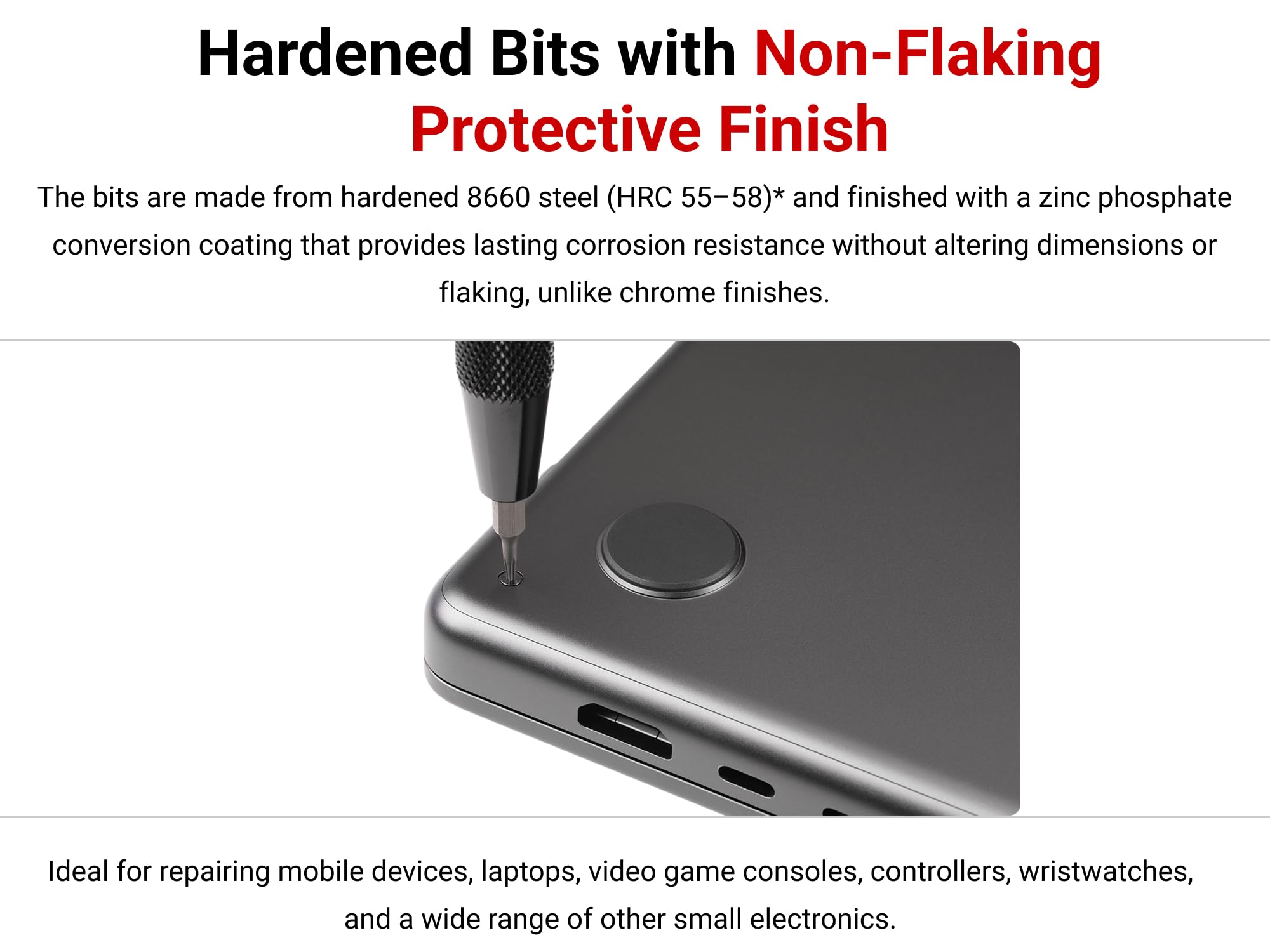 Hardened Bits with Non-Flaking Protective Finish

The bits are made from hardened 8660 steel (HRC 55–58)* and finished with a zinc phosphate conversion coating that provides lasting corrosion resistance without altering dimensions or flaking, unlike chrome finishes.

Ideal for repairing mobile devices, laptops, video game consoles, controllers, wristwatches, and a wide range of other small electronics.