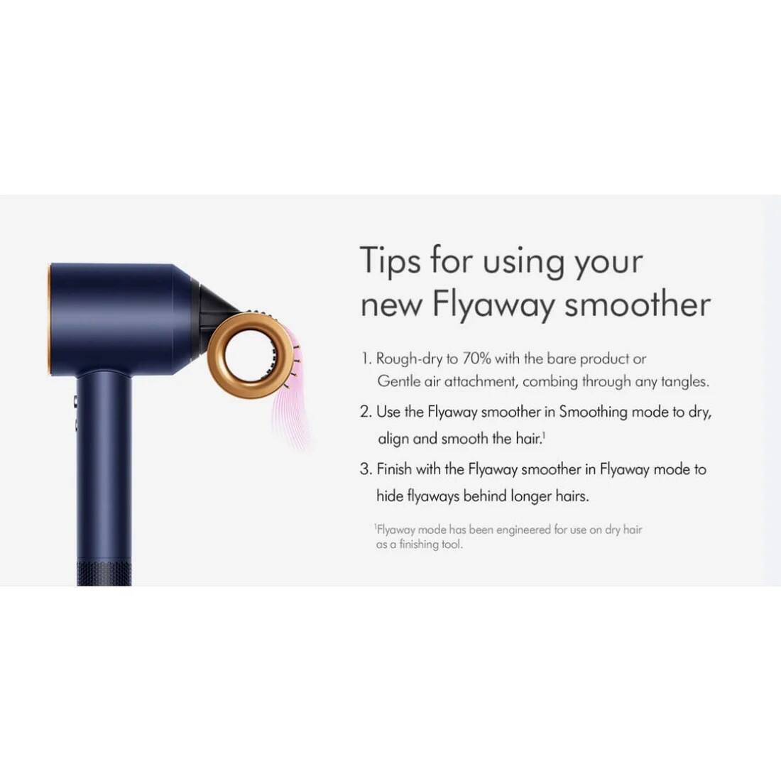 Tips for using your new Flyaway smoother

1. Rough-dry to 70% with the bare product or Gentle air attachment, combing through any tangles.
2. Use the Flyaway smoother in Smoothing mode to dry, align and smooth the hair.
3. Finish with the Flyaway smoother in Flyaway mode to hide flyaways behind longer hairs. Flyaway mode has been engineered for use on dry hair as a finishing tool.