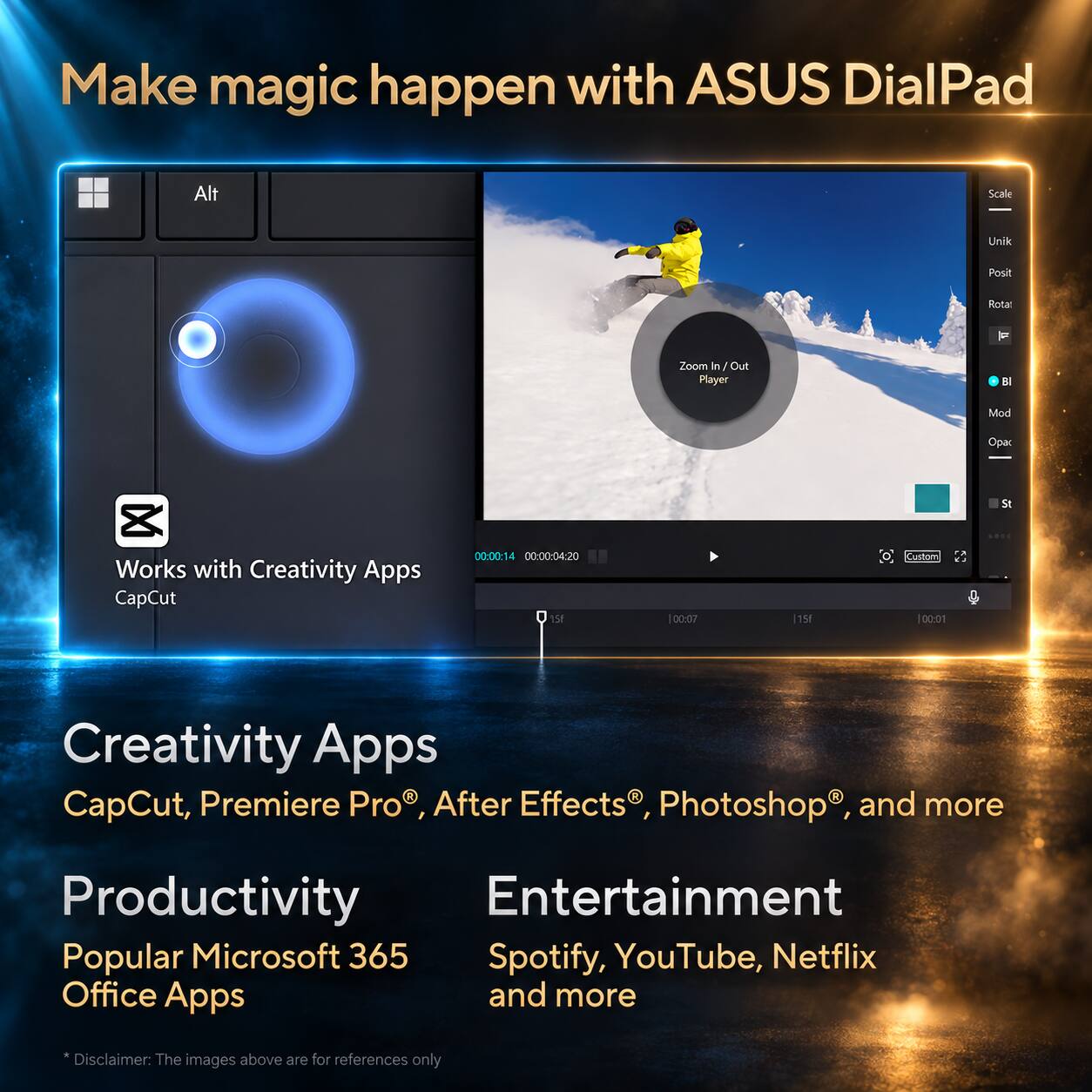 Make magic happen with ASUS DialPad

Alt
Scale
Unik
Posit
Rotar
F
Zoom in /Out Player
B
Mod
Opac
St
LOOC

Works with Creativity Apps CapCut

00:00:14 00:00:04:20 15F
|00:07
|15
Custom 00:01

Creativity Apps R R CapCut, Premiere Pro After Effects Photoshop and more

Productivity Entertainment Popular Microsoft 365 Spotify, YouTube, Netflix Office Apps and more

*Disclaimer: The images above are for references only