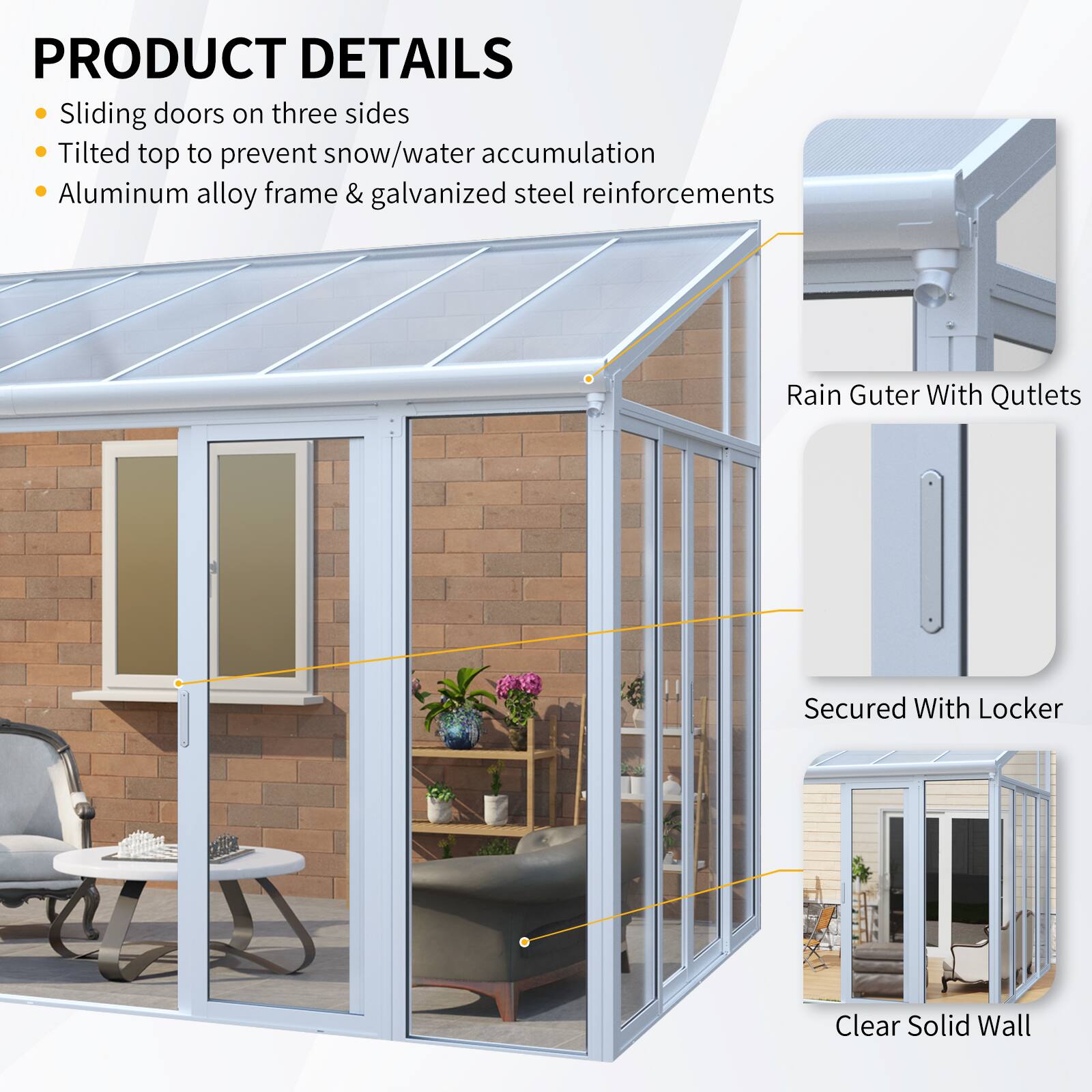 PRODUCT DETAILS  
- Sliding doors on three sides  
- Tilted top to prevent snow/water accumulation  
- Aluminum alloy frame & galvanized steel reinforcements  
- Rain Gutter With Outlets  
- Secured With Locker  
- Clear Solid Wall
