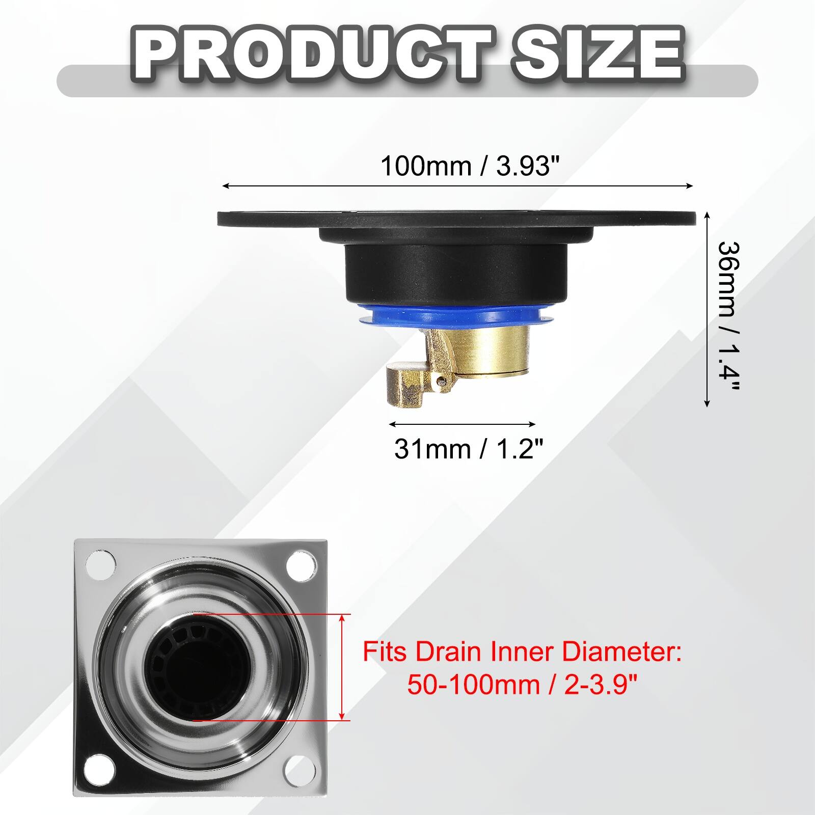 PRODUCT SIZE  
100mm / 3.93"  
31mm / 1.2"  
36mm / 1.4"  

Fits Drain Inner Diameter: 50-100mm / 2-3.9"