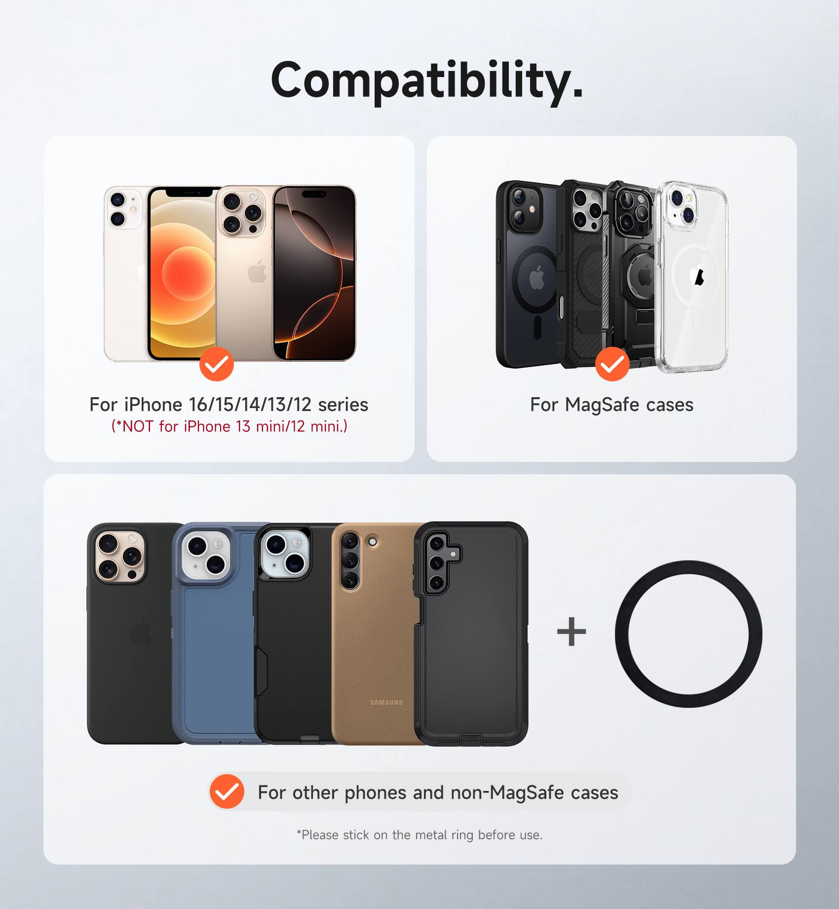 Compatibility.

For iPhone 16/15/14/13/12 series (*NOT for iPhone 13 mini/12 mini.)

For MagSafe cases

For other phones and non-MagSafe cases
*Please stick on the metal ring before use.