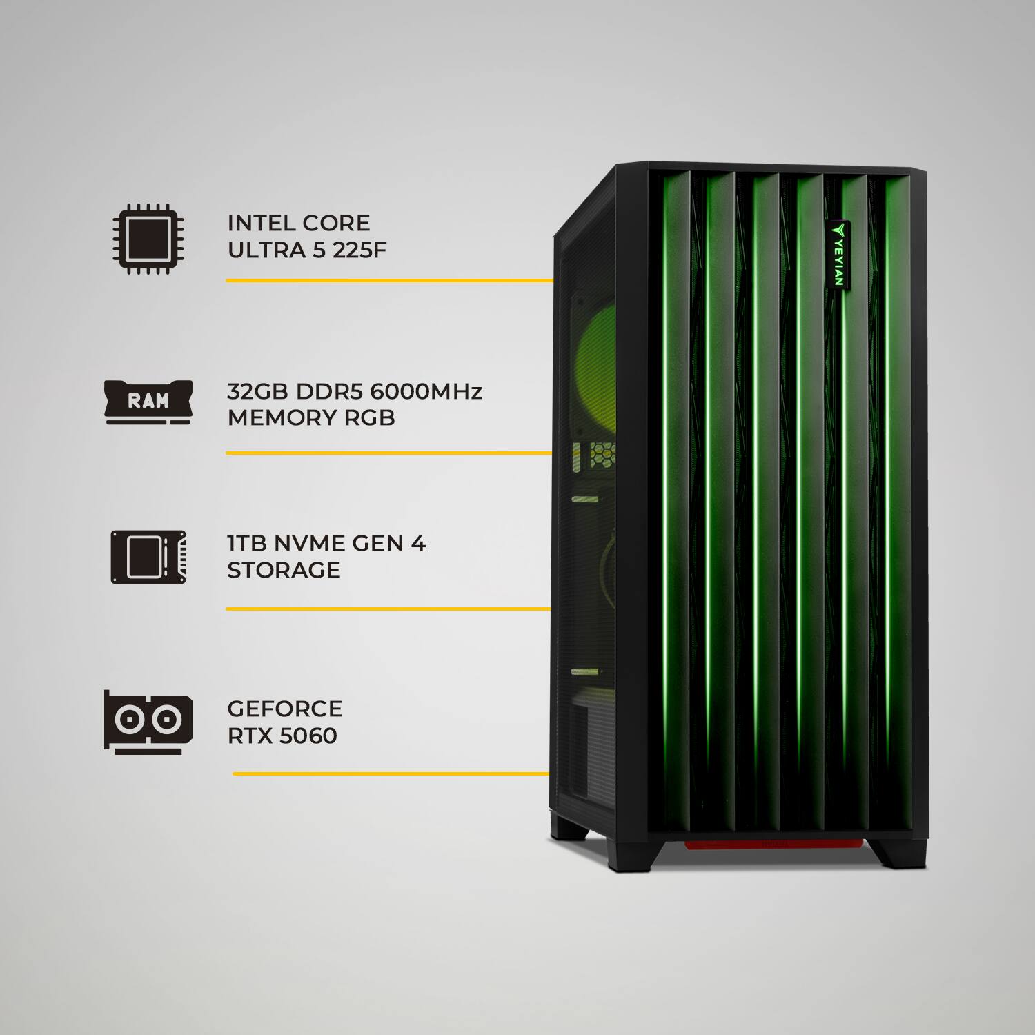 INTEL CORE ULTRA 5 225F  
32GB DDR5 6000MHz MEMORY RGB  
1TB NVME GEN 4 STORAGE  
GEFORCE RTX 5060