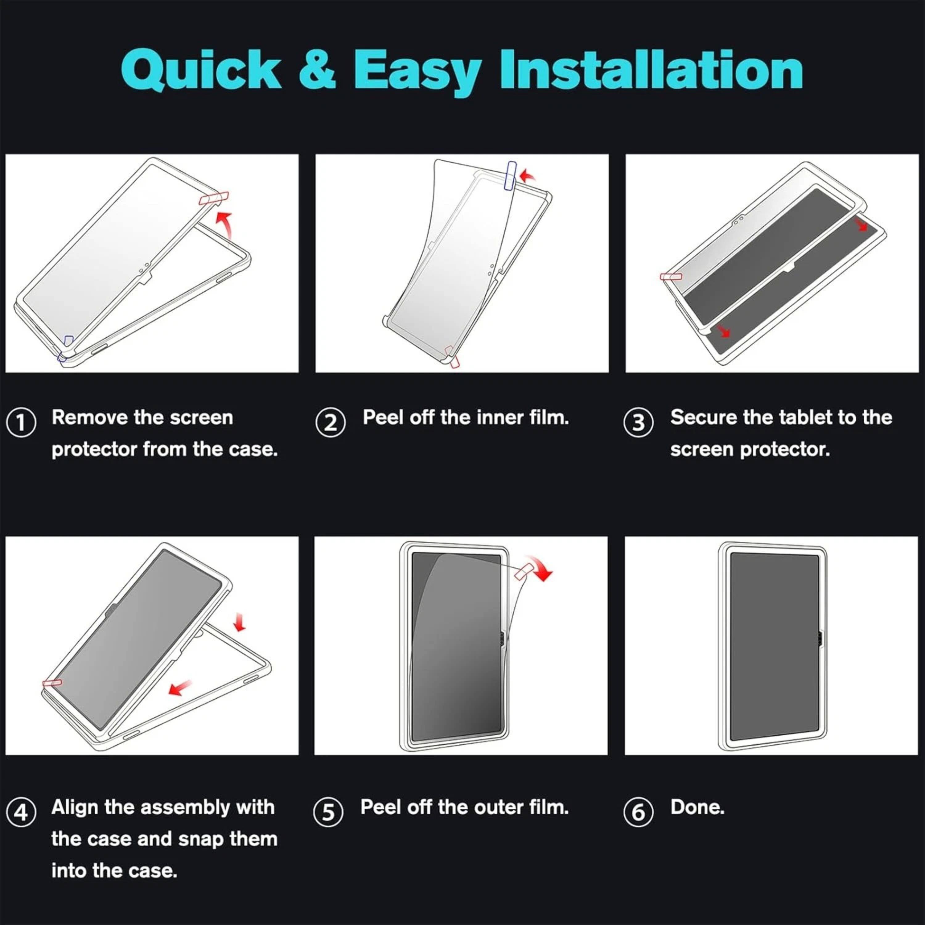 Quick & Easy Installation

1. Remove the screen protector from the case.
2. Peel off the inner film.
3. Secure the tablet to the screen protector.
4. Align the assembly with the case and snap them into the case.
5. Peel off the outer film.
6. Done.