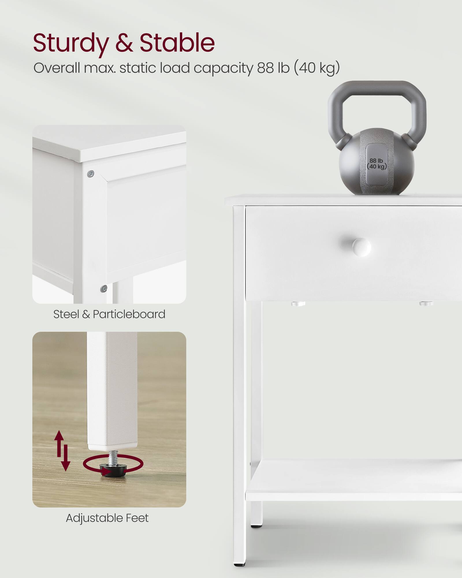 Sturdy & Stable  
Overall max. static load capacity 88 lb (40 kg)  
Steel & Particleboard  
Adjustable Feet
