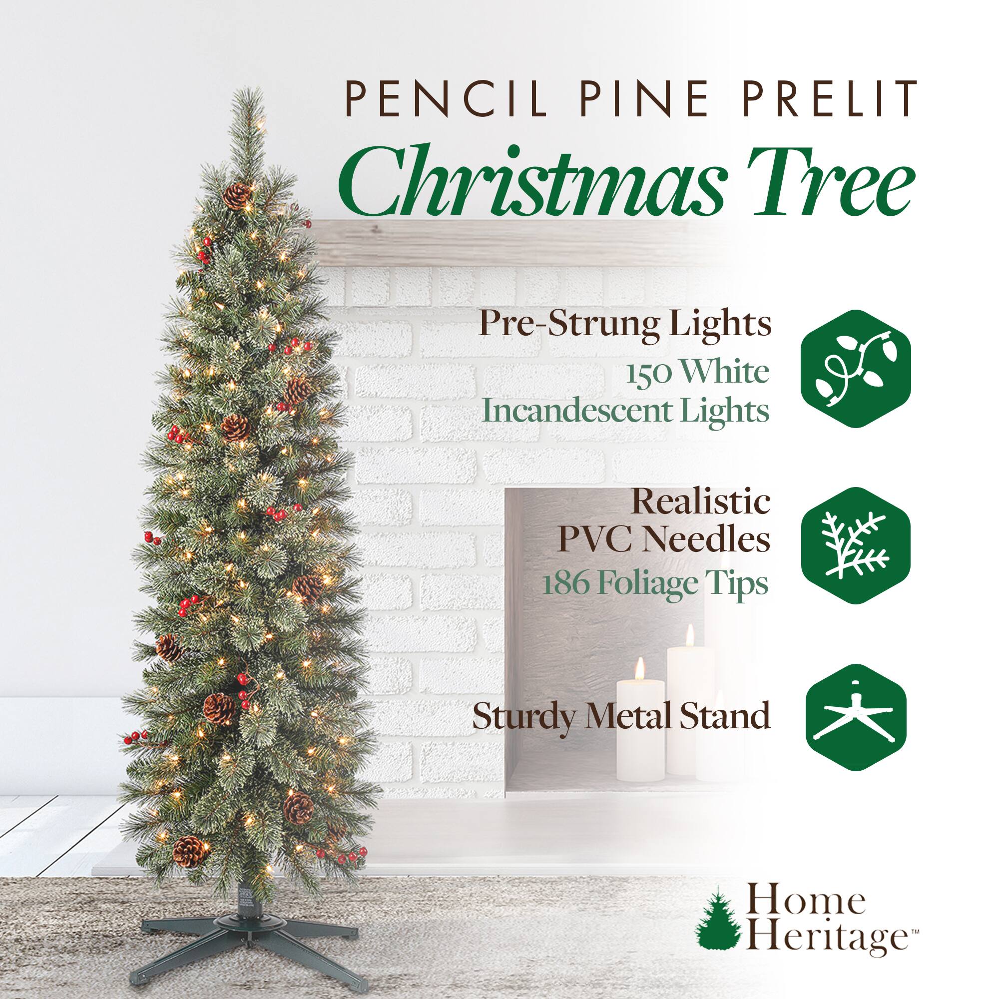 Pencil Pine Prelit Christmas Tree

- Pre-Strung Lights
  - 150 White Incandescent Lights

- Realistic PVC Needles
  - 186 Foliage Tips

- Sturdy Metal Stand

Home Heritage