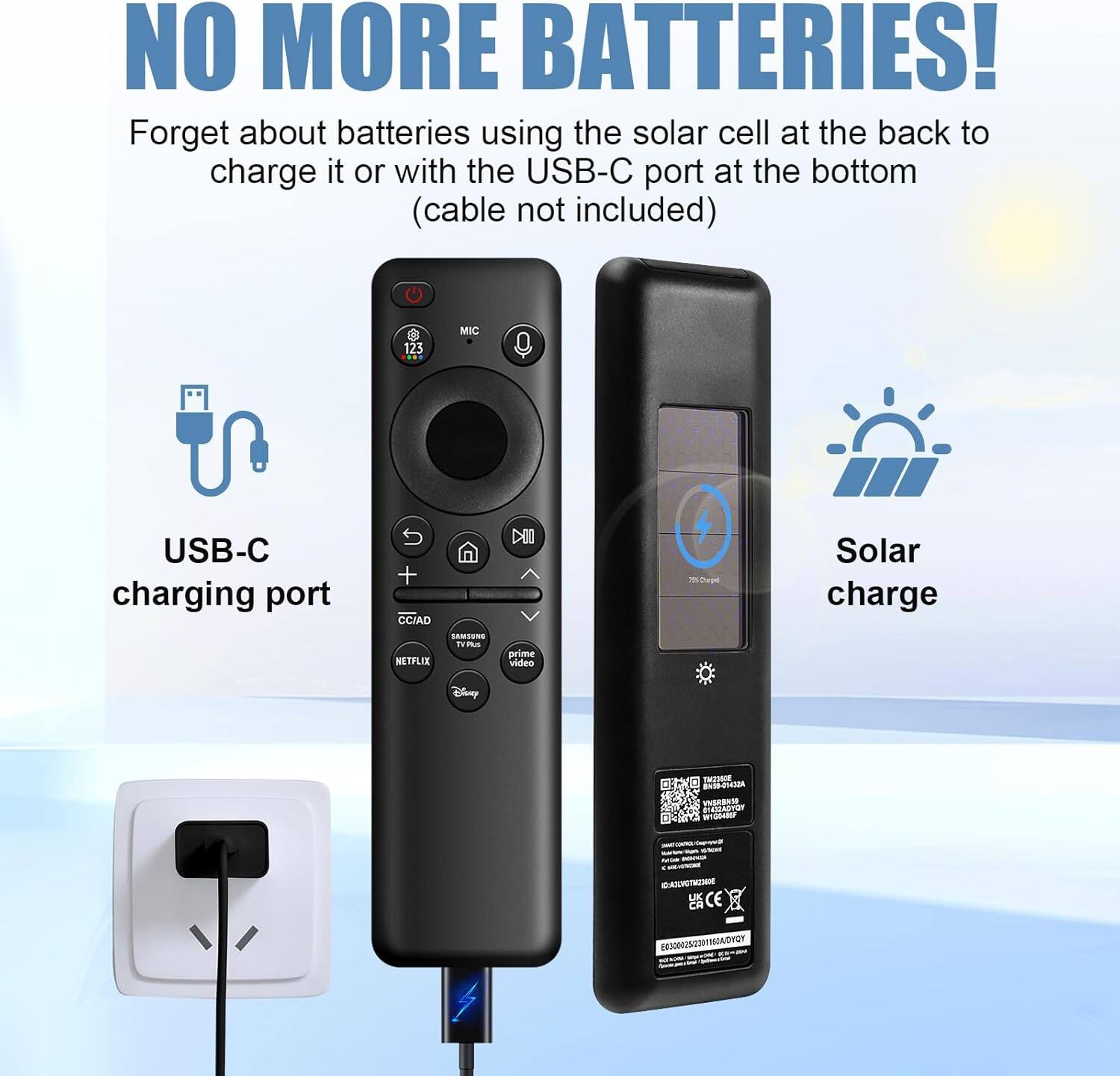 NO MORE BATTERIES!  
Forget about batteries using the solar cell at the back to charge it or with the USB-C port at the bottom (cable not included)  

USB-C charging port  
Solar charge  

123 MIC  
CCIAD  
NETPLIX  
LAMSENS  
i. m  
DIO  
prime video  
4 - Dvn  
Solar charge  
Disny  
T BUXE  
ASCERERS  
VISEBNTE  
CAMSVr  
TG  
TI zu  
C CE X  
2A  
NMUNEATIAICN
