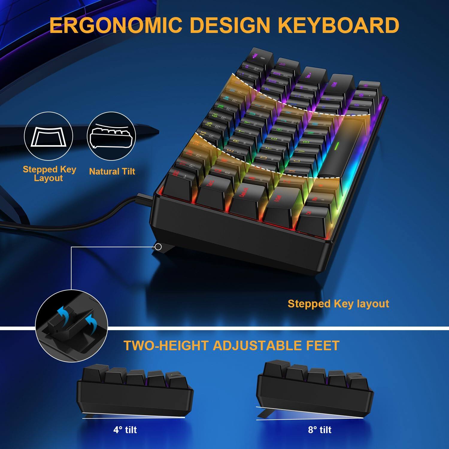 ERGONOMIC DESIGN KEYBOARD

- Stepped Key Layout
- Natural Tilt
- Stepped Key layout

TWO-HEIGHT ADJUSTABLE FEET
- 4° tilt
- 8° tilt