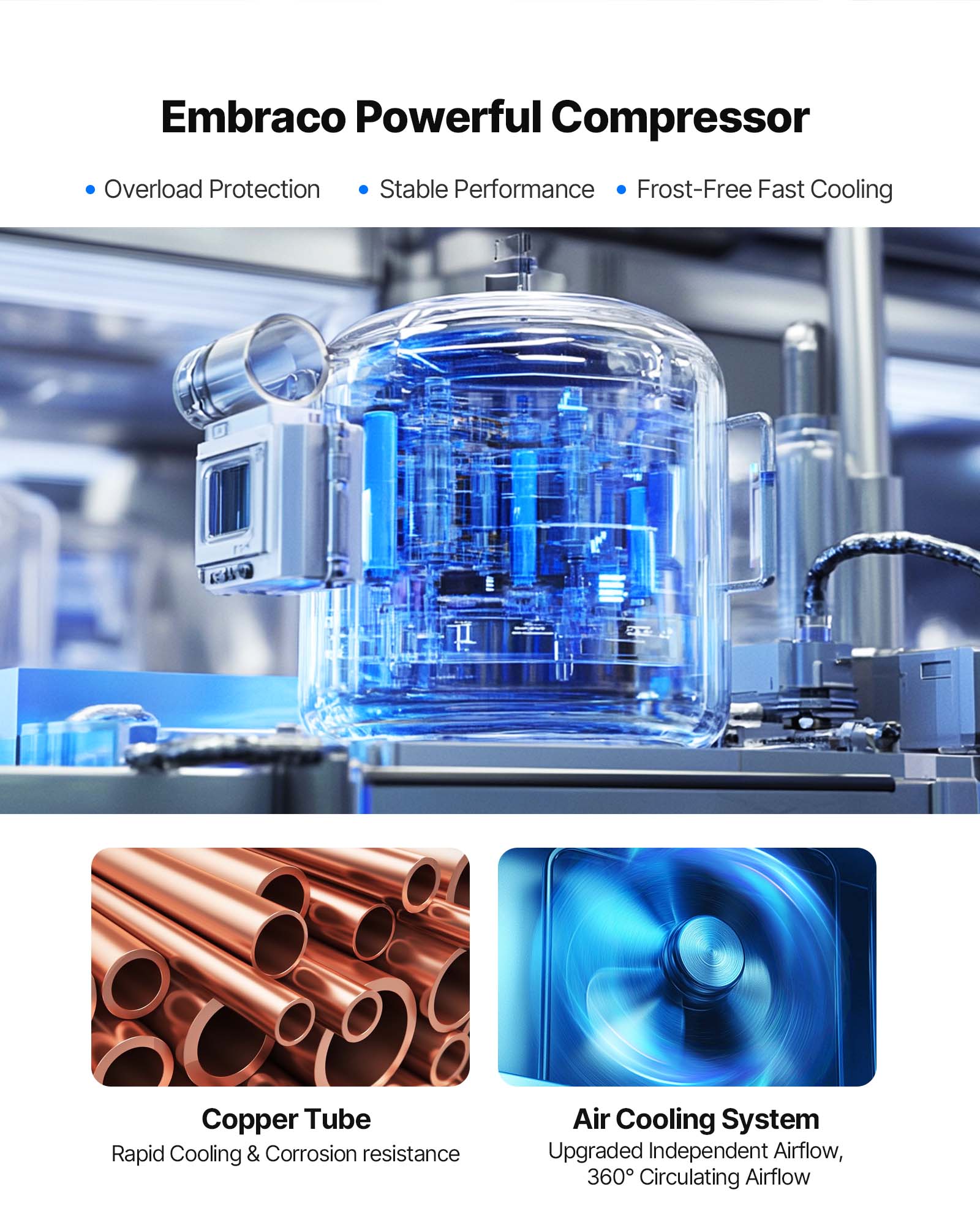 Embraco Powerful Compressor  
- Overload Protection  
- Stable Performance  
- Frost-Free Fast Cooling  

Copper Tube  
- Rapid Cooling & Corrosion resistance  

Air Cooling System  
- Upgraded Independent Airflow  
- 360° Circulating Airflow