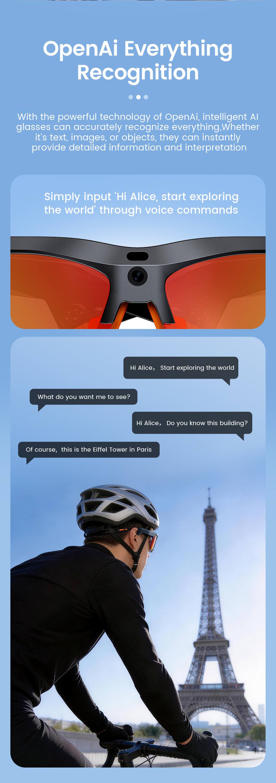 OpenAI Everything Recognition

With the powerful technology of OpenAI, intelligent AI glasses can accurately recognize everything. Whether it's text, images, or objects, they can instantly provide detailed information and interpretation.

Simply input 'Hi Alice, start exploring the world' through voice commands

Hi Alice, Start exploring the world

What do you want me to see?

Hi Alice, Do you know this building?

Of course, this is the Eiffel Tower in Paris