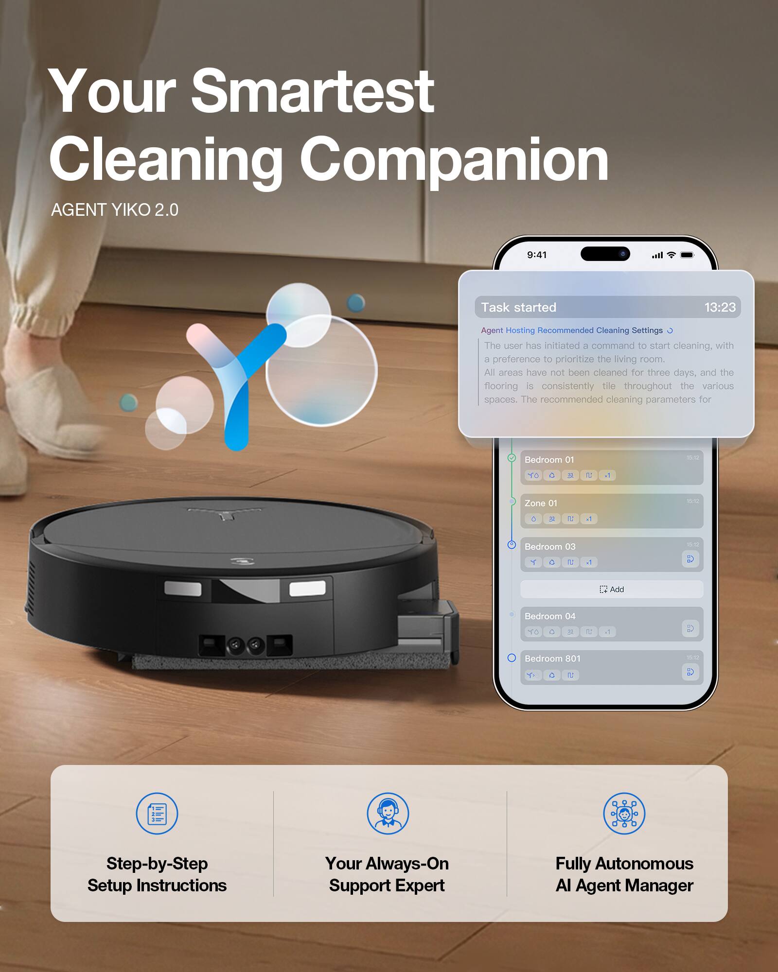 Your Smartest Cleaning Companion  
AGENT YIKO 2.0  

9:41  
Task started 13:23  

Agent Hosting Recommended Cleaning Settings  
The user has initiated a command to start cleaning, with a preference to prioritize the living room. All areas have not been cleaned for three days, and the flooring is consistently tile throughout the various spaces. The recommended cleaning parameters for:  

- Bedroom 01 - 16:10  
- Zone 01 - 16:10  
- Bedroom 03 - 16:10  
- Bedroom 04 - 16:10  
- Bedroom 801 - 16:10  

Step-by-Step Setup Instructions  
Your Always-On Support Expert  
Fully Autonomous AI Agent Manager