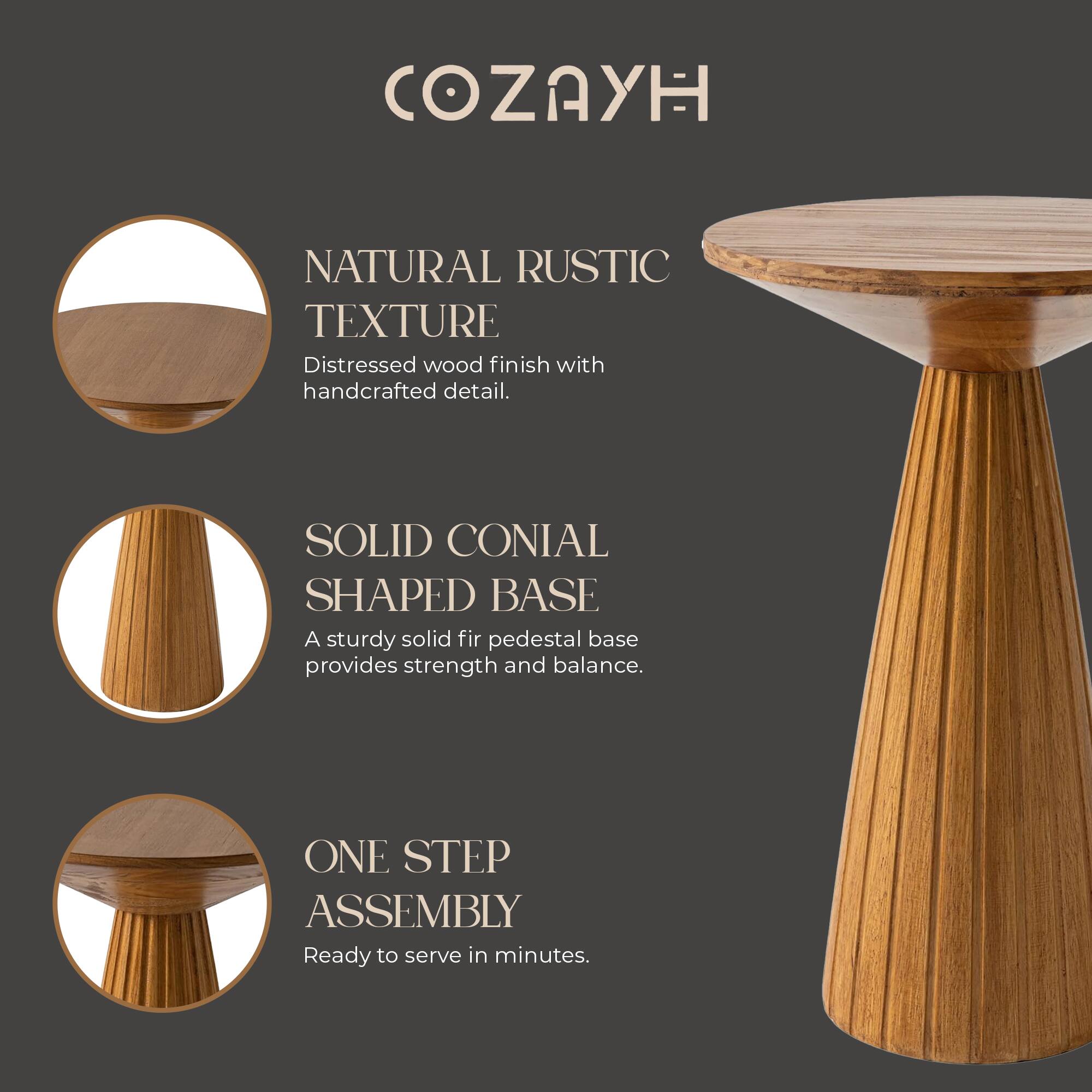 COZAYH

NATURAL RUSTIC TEXTURE  
Distressed wood finish with handcrafted detail.

SOLID CONICAL SHAPED BASE  
A sturdy solid fir pedestal base provides strength and balance.

ONE STEP ASSEMBLY  
Ready to serve in minutes.