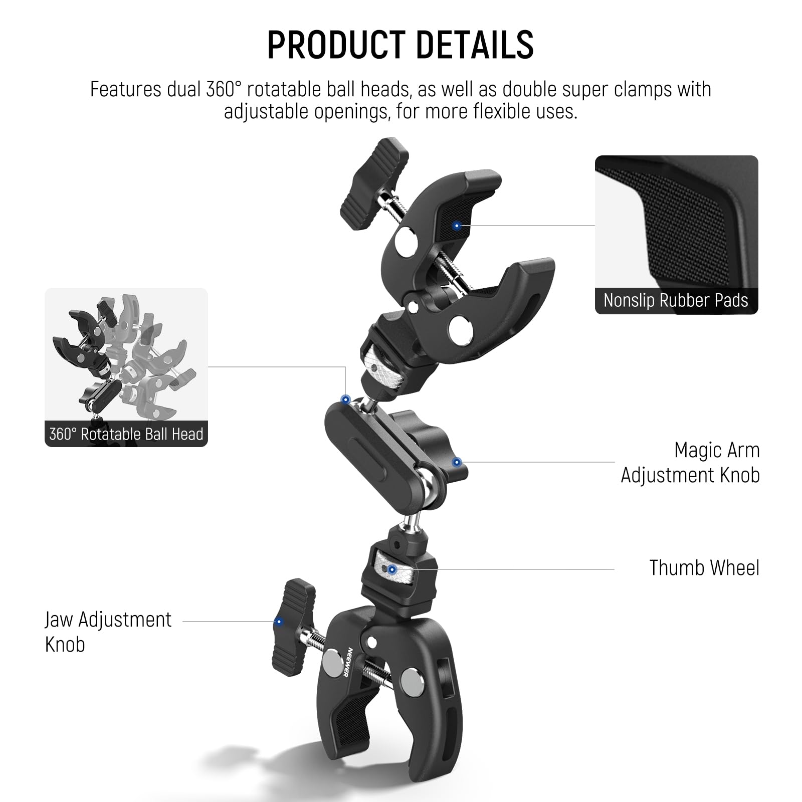 PRODUCT DETAILS

Features dual 360° rotatable ball heads, as well as double super clamps with adjustable openings, for more flexible uses.

- Nonslip Rubber Pads
- 360° Rotatable Ball Head
- Magic Arm Adjustment Knob
- Thumb Wheel
- Jaw Adjustment Knob