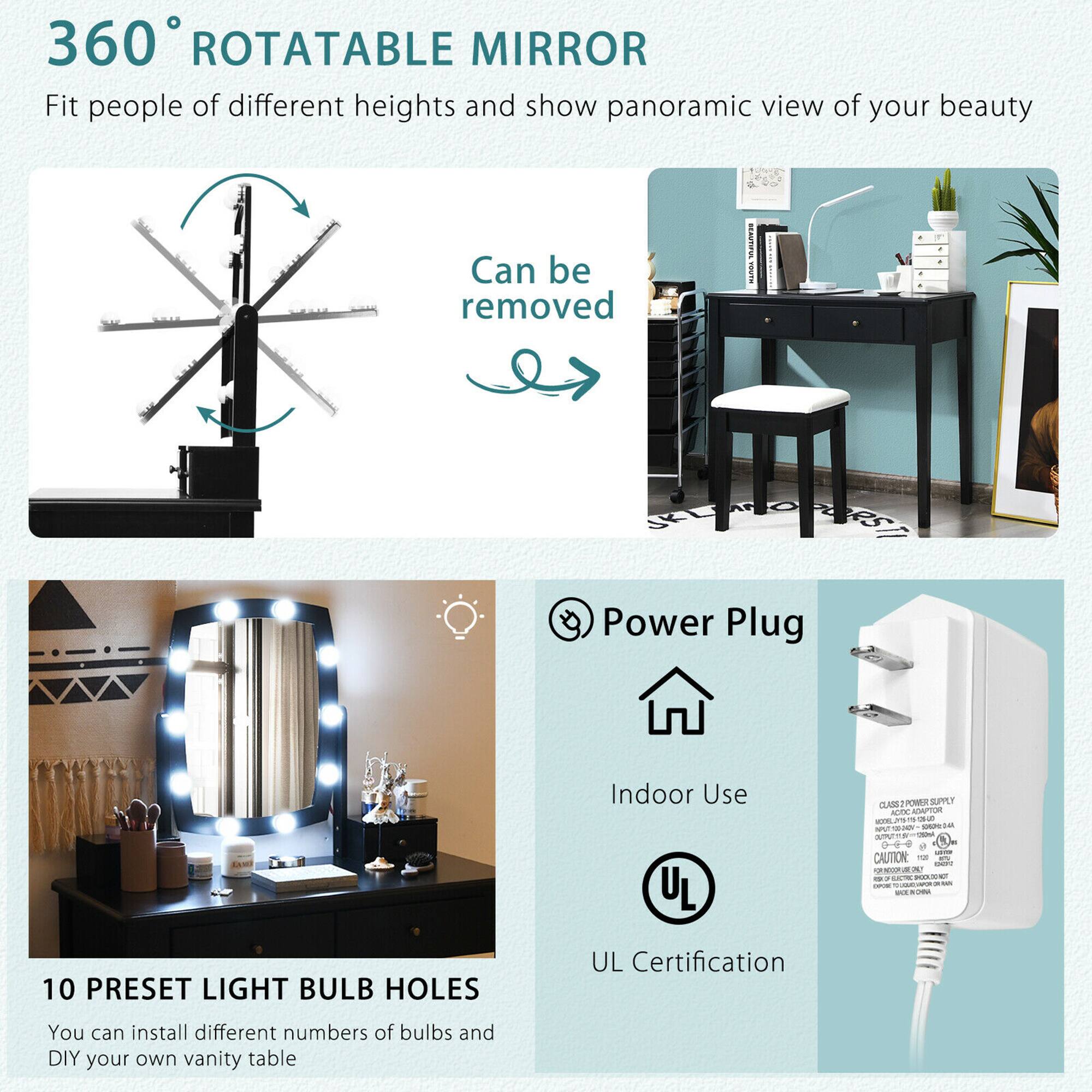 360° ROTATABLE MIRROR  
Fit people of different heights and show panoramic view of your beauty  
Can be removed  

10 PRESET LIGHT BULB HOLES  
You can install different numbers of bulbs and DIY your own vanity table  

Power Plug  
Indoor Use  
UL Certification