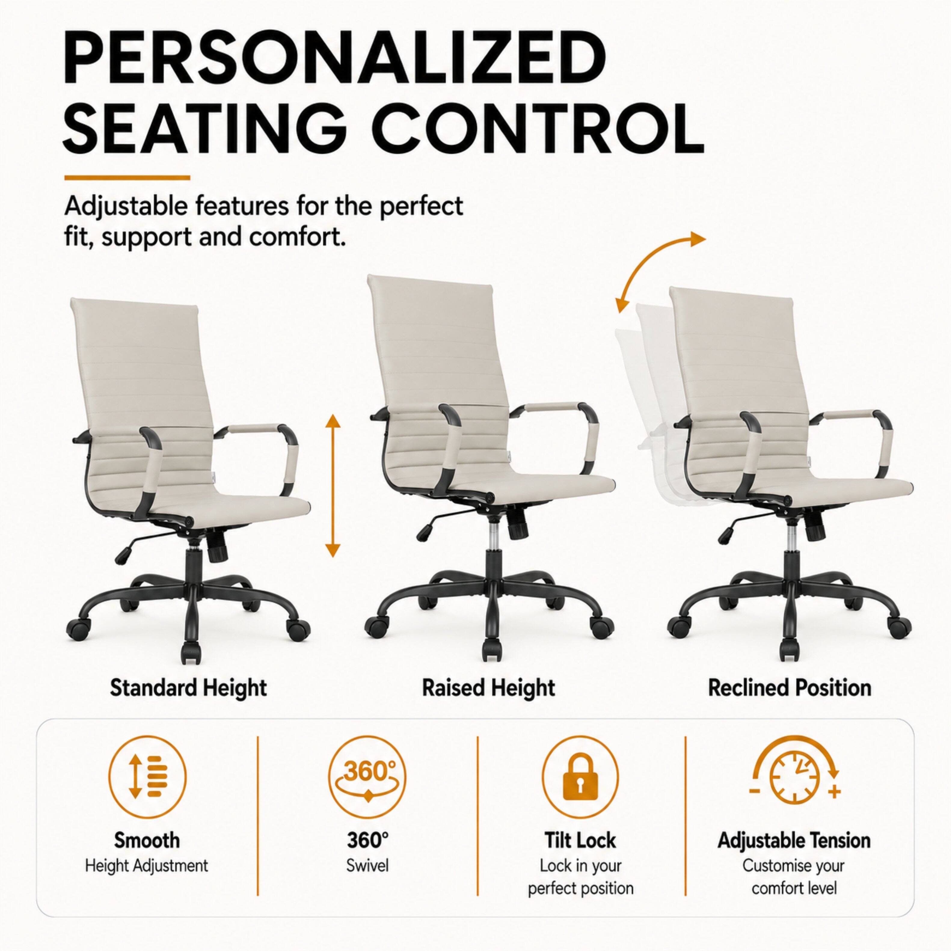 PERSONALIZED SEATING CONTROL  
Adjustable features for the perfect fit, support and comfort.

- Standard Height
- Raised Height
- Reclined Position

- Smooth Height Adjustment
- 360° Swivel
- Tilt Lock (Lock in your perfect position)
- Adjustable Tension (Customise your comfort level)