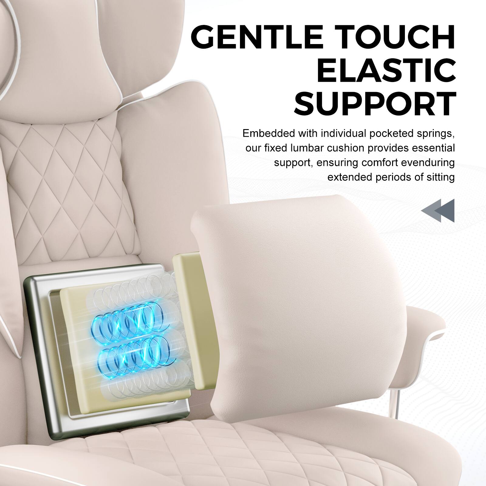 GENTLE TOUCH  
ELASTIC SUPPORT  

Embedded with individual pocketed springs, our fixed lumbar cushion provides essential support, ensuring comfort even during extended periods of sitting.