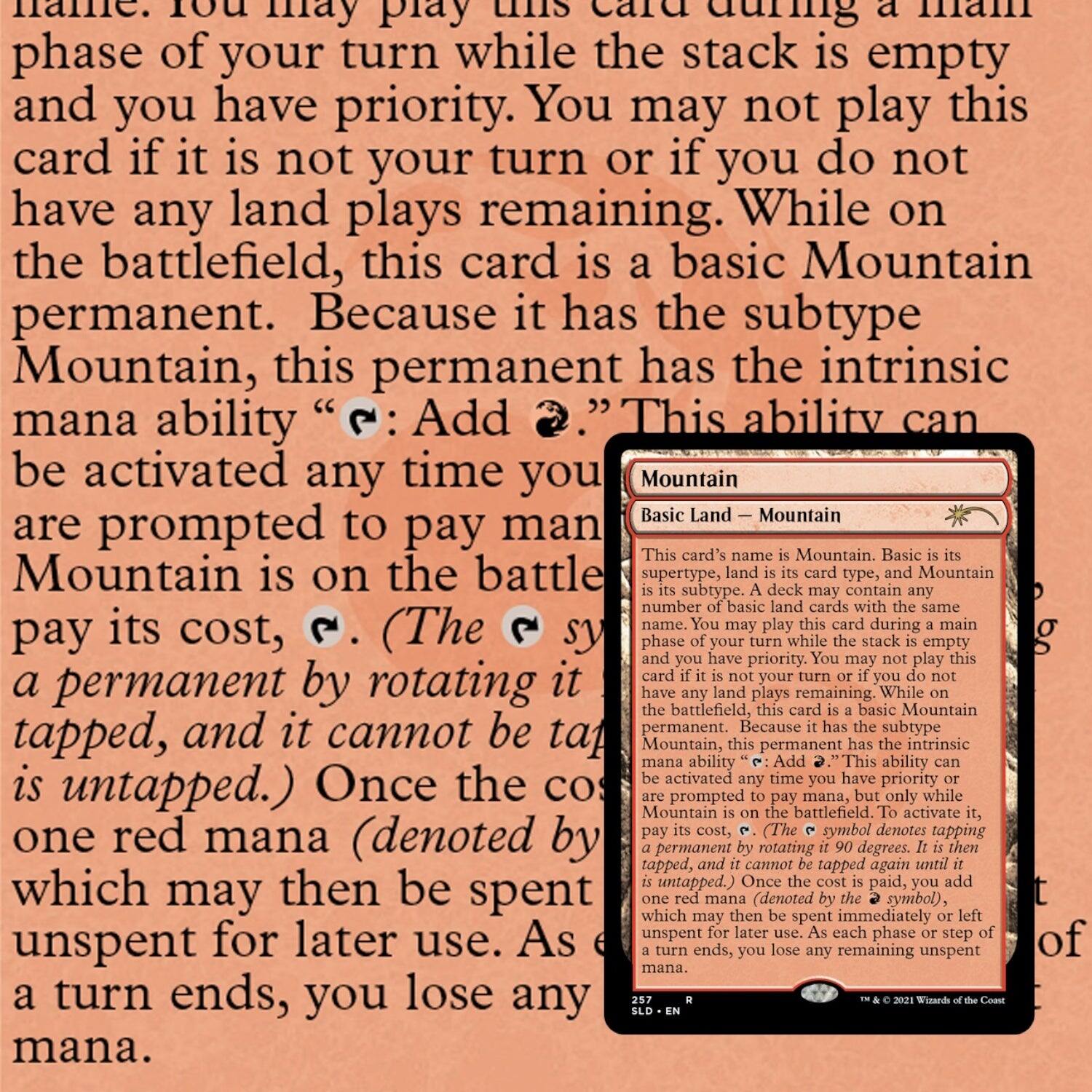 You may play this card during a main phase of your turn while the stack is empty and you have priority. You may not play this card if it is not your turn or if you do not have any land plays remaining. While on the battlefield, this card is a basic Mountain permanent. Because it has the subtype Mountain, this permanent has the intrinsic mana ability “{T}: Add {R}.” This ability can be activated any time you are prompted to pay mana while Mountain is on the battlefield. (The {T} symbol denotes tapping a permanent by rotating it tapped, and it cannot be tapped again until it is untapped.) Once the cost is paid, one red mana (denoted by the {R} symbol) may then be spent or left unspent for later use. As each phase or step of a turn ends, you lose any remaining unspent mana.