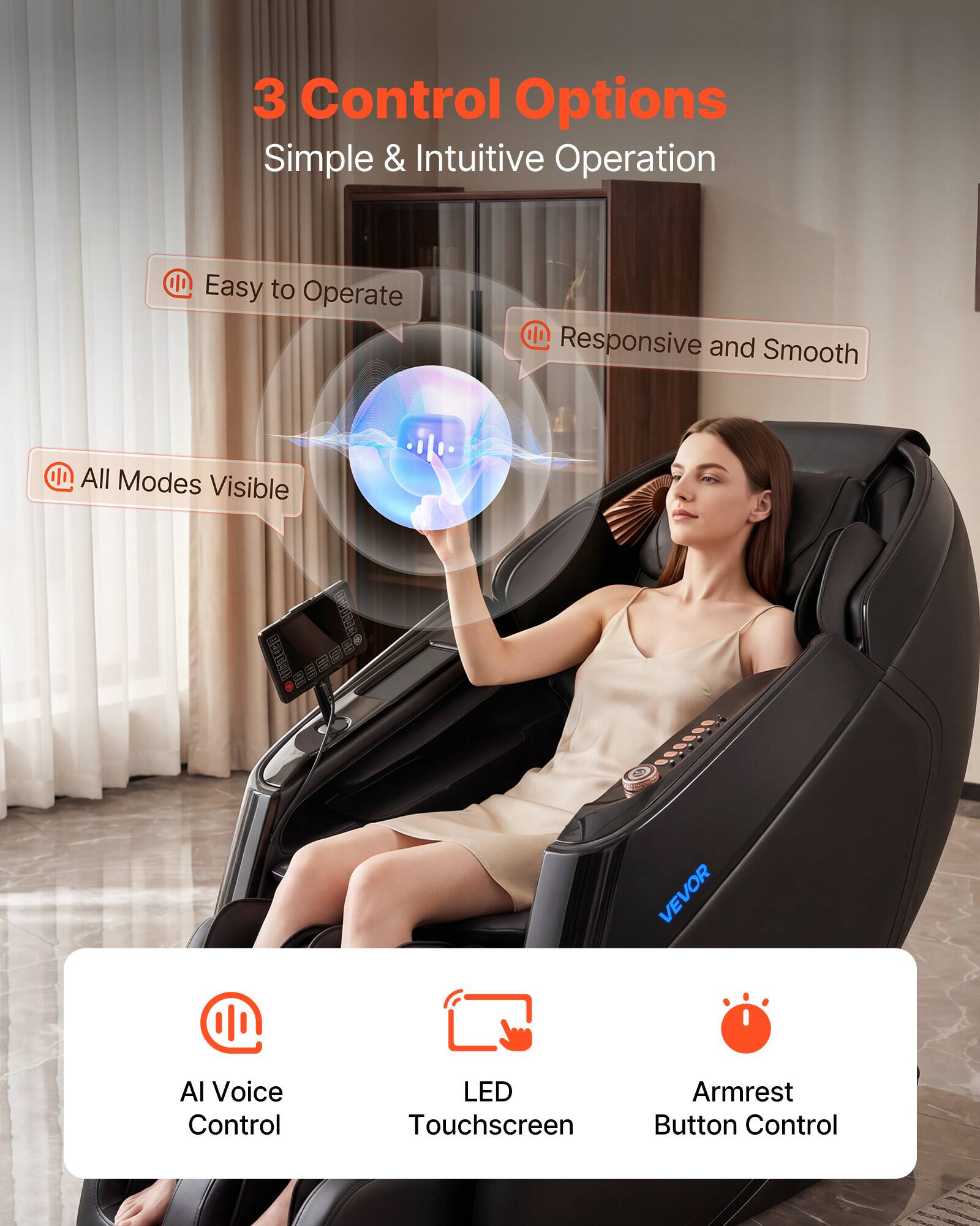 3 Control Options  
Simple & Intuitive Operation  

- Easy to Operate  
- Responsive and Smooth  
- All Modes Visible  

VEVOR  

AI Voice Control  
LED Touchscreen  
Armrest Button Control