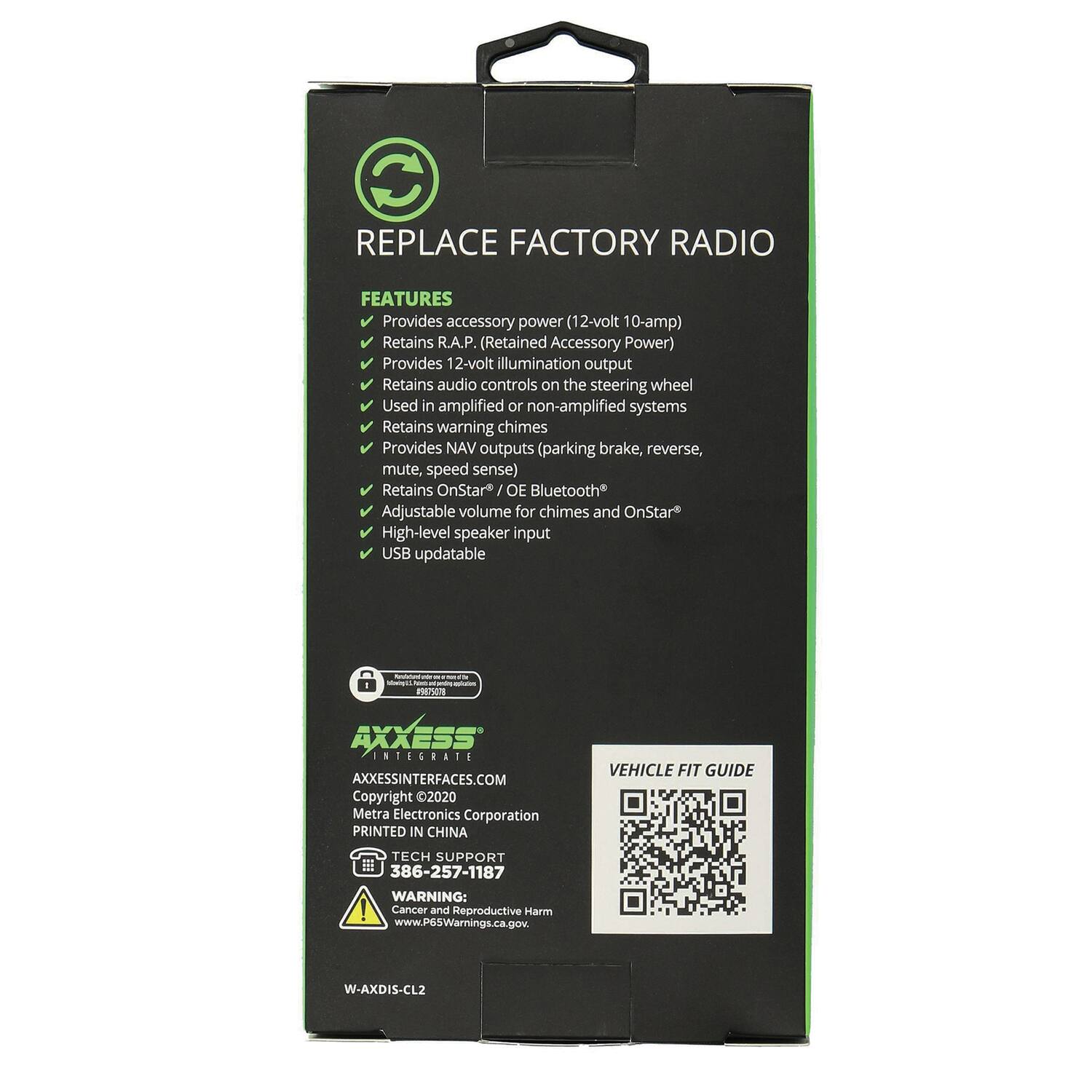 REPLACE FACTORY RADIO

FEATURES
- Provides accessory power (12-volt 10-amp)
- Retains R.A.P. (Retained Accessory Power)
- Provides 12-volt illumination output
- Retains audio controls on the steering wheel
- Used in amplified or non-amplified systems
- Retains warning chimes
- Provides NAV outputs (parking brake, reverse, mute, speed sense)
- Retains OnStar / OE Bluetooth
- Adjustable volume for chimes and OnStar
- High-level speaker input
- USB updatable

AXXESS INTEGRATE
AXXESSINTERFACES.COM
Copyright 2020 Metra Electronics Corporation
PRINTED IN CHINA

VEHICLE FIT GUIDE
TECH SUPPORT 386-257-1187

WARNING: Cancer and Reproductive Harm
www.PG5Warnings.ca.gov

W-AXDIS-CL2