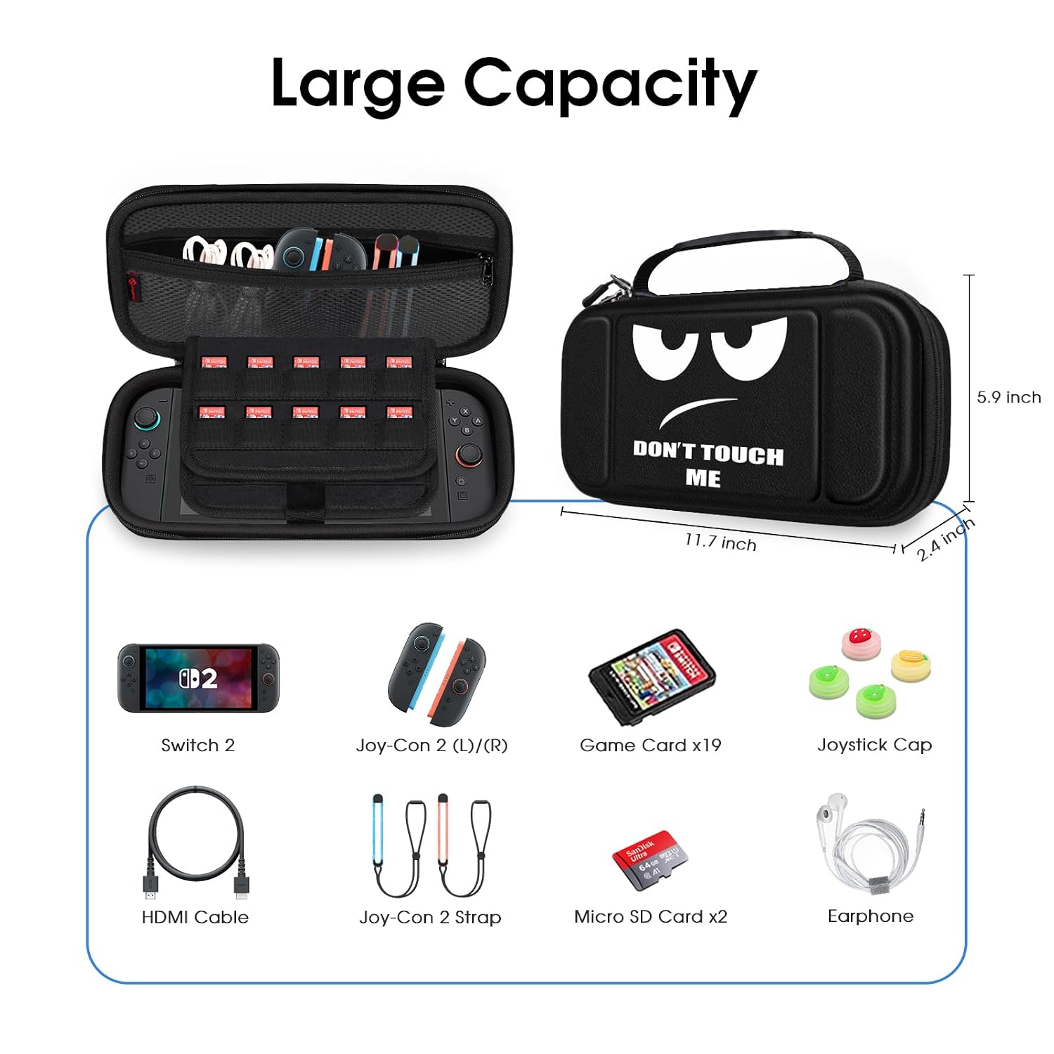 Large Capacity

5.9 inch
DON'T TOUCH ME 11.7 inch
2.4 inch

Switch 2
Joy-Con 2 (L)/(R)
Game Card x19
Joystick Cap
SanNik ura 64cm 
HDMI Cable
Joy-Con 2 Strap
Micro SD Card x2
Earphone