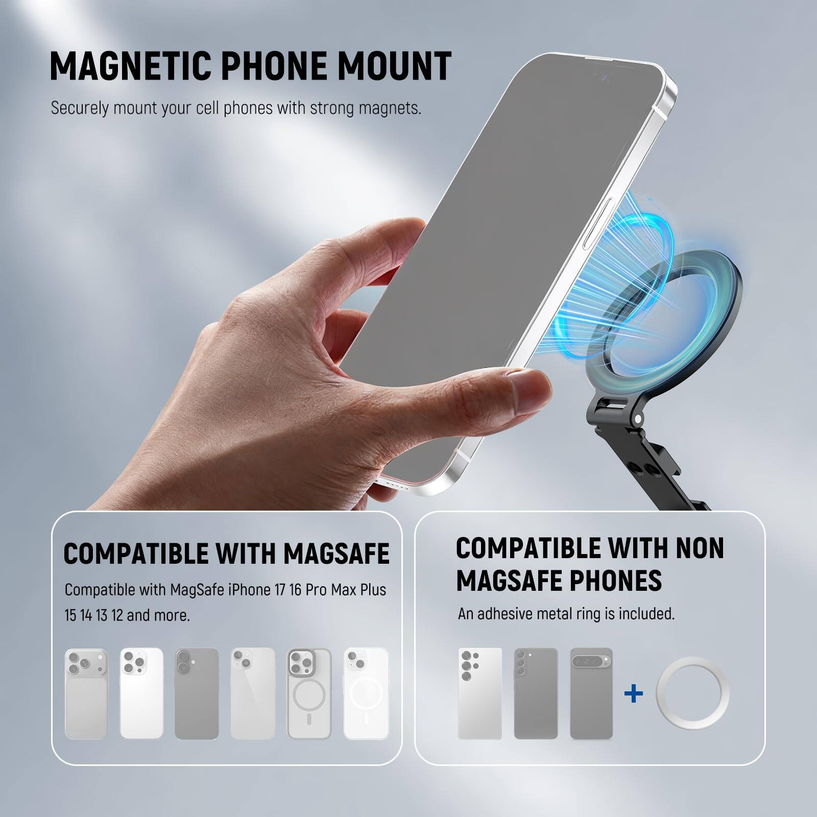 MAGNETIC PHONE MOUNT  
Securely mount your cell phones with strong magnets.  

COMPATIBLE WITH MAGSAFE  
Compatible with MagSafe iPhone 17 16 Pro Max Plus 15 14 13 12 and more.  

COMPATIBLE WITH NON MAGSAFE PHONES  
An adhesive metal ring is included.